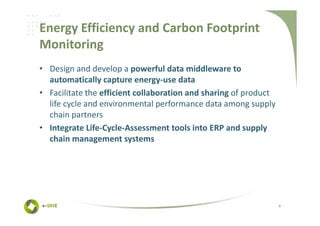 Energy Efficiency and Carbon Footprint
Monitoring
• Design and develop a powerful data middleware to
  automatically capture energy-use data
• Facilitate the efficient collaboration and sharing of product
  life cycle and environmental performance data among supply
  chain partners
• Integrate Life-Cycle-Assessment tools into ERP and supply
  chain management systems




                                                                  4
 