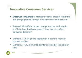 Innovative Consumer Services

• Empower consumers to monitor dynamic product footprints
  and energy-profiles through innovative consumer services

• Rational: What if the product energy and carbon-footprint
  profile is shared with consumers? How does this affect
  consumer demand?

• Example 1: Smart-phone application in-store to monitor
  product profiles
• Example 2: “Environmental points” collected at the point-of-
  sales

                                                                 6
 