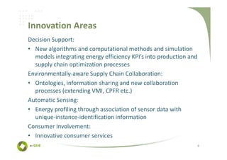Innovation Areas
Decision Support:
• New algorithms and computational methods and simulation
  models integrating energy efficiency KPI’s into production and
  supply chain optimization processes
Environmentally-aware Supply Chain Collaboration:
• Ontologies, information sharing and new collaboration
  processes (extending VMI, CPFR etc.)
Automatic Sensing:
• Energy profiling through association of sensor data with
  unique-instance-identification information
Consumer Involvement:
• Innovative consumer services
                                                                   8
 