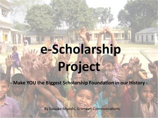 e-Scholarship
                Project
- Make YOU the Biggest Scholarship Foundation in our History -



               By Daisuke Miyoshi, Grameen Communications
 