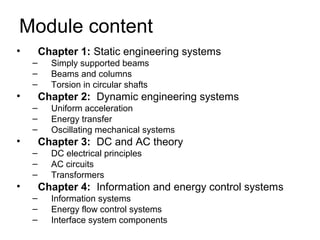 Module content
•       Chapter 1: Static engineering systems
    –     Simply supported beams
    –     Beams and columns
    –     Torsion in circular shafts
•       Chapter 2: Dynamic engineering systems
    –     Uniform acceleration
    –     Energy transfer
    –     Oscillating mechanical systems
•       Chapter 3: DC and AC theory
    –     DC electrical principles
    –     AC circuits
    –     Transformers
•       Chapter 4: Information and energy control systems
    –     Information systems
    –     Energy flow control systems
    –     Interface system components
 
