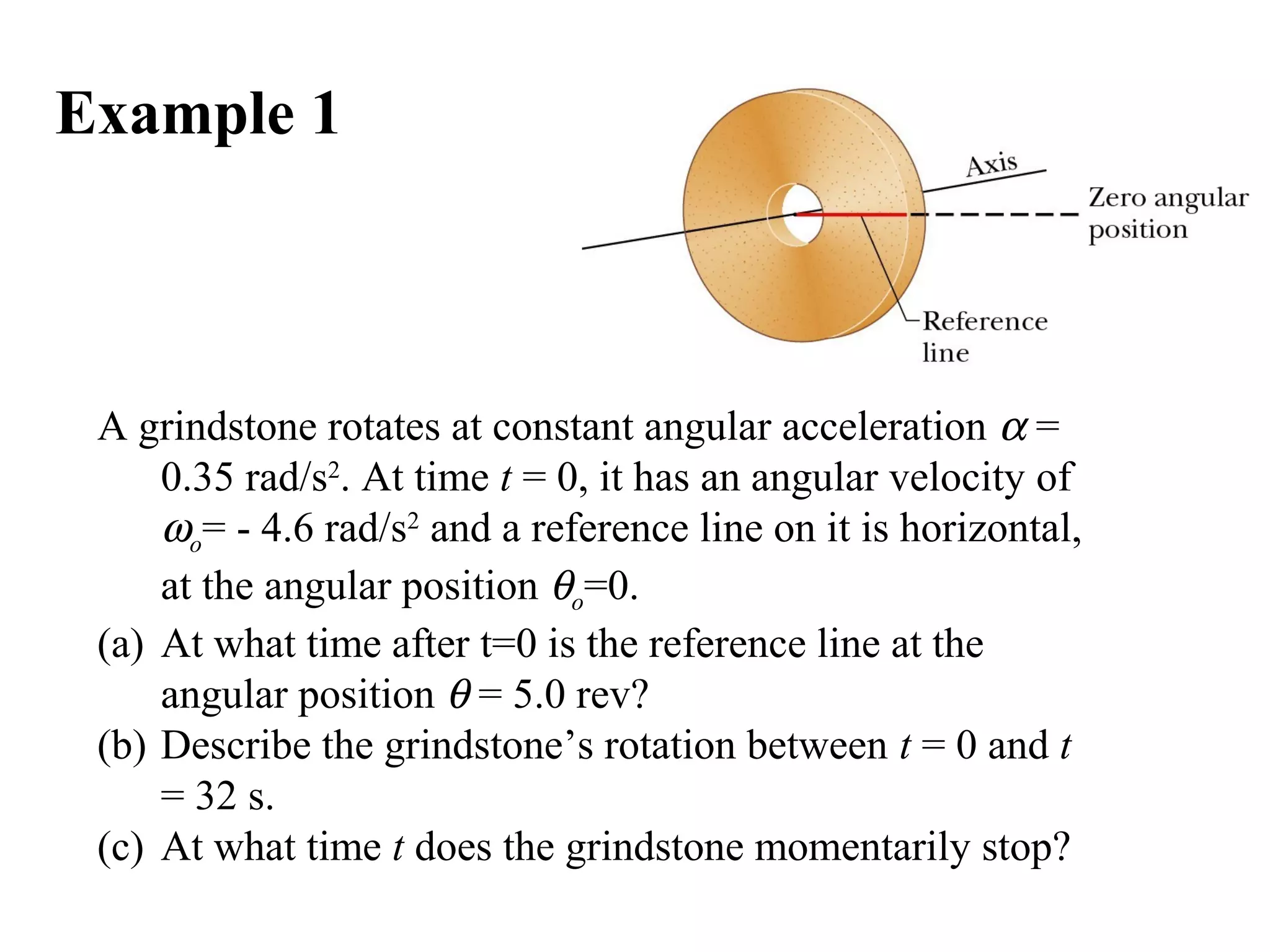 Example 1



 A grindstone rotates at constant angular acceleration α =
     0.35 rad/s2. At time t = 0, it has an angular velocity of
     ωo= - 4.6 rad/s2 and a reference line on it is horizontal,
     at the angular position θo=0.
 (a) At what time after t=0 is the reference line at the
     angular position θ = 5.0 rev?
 (b) Describe the grindstone’s rotation between t = 0 and t
     = 32 s.
 (c) At what time t does the grindstone momentarily stop?
 