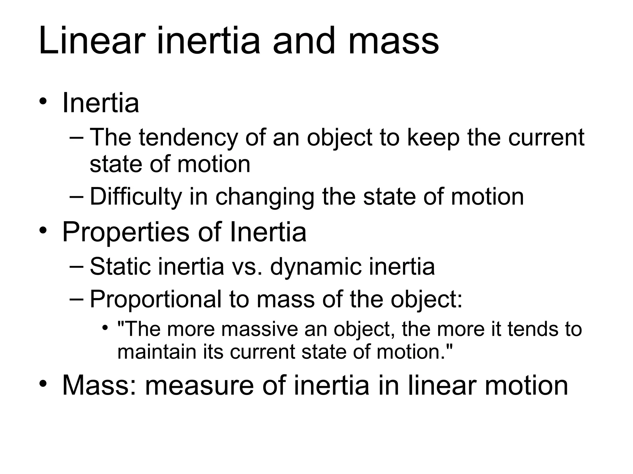 Linear inertia and mass
• Inertia
  – The tendency of an object to keep the current
    state of motion
  – Difficulty in changing the state of motion
• Properties of Inertia
  – Static inertia vs. dynamic inertia
  – Proportional to mass of the object:
     • "The more massive an object, the more it tends to
       maintain its current state of motion."
• Mass: measure of inertia in linear motion
 