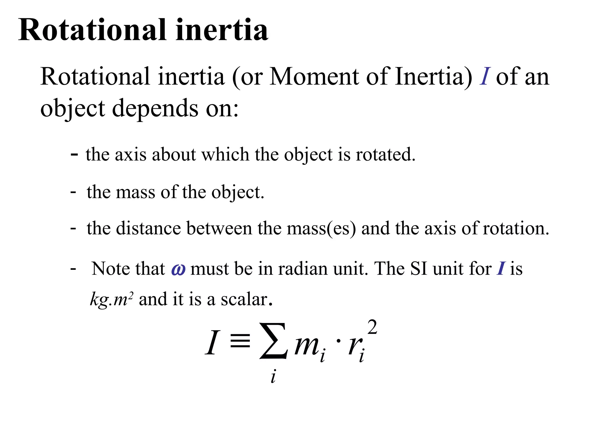 Rotational inertia
 Rotational inertia (or Moment of Inertia) I of an
 object depends on:
   - the axis about which the object is rotated.
   - the mass of the object.
   - the distance between the mass(es) and the axis of rotation.

   - Note that ω must be in radian unit. The SI unit for I is
     kg.m2 and it is a scalar.

                    I ≡ ∑ mi ⋅ ri
                                         2

                               i
 