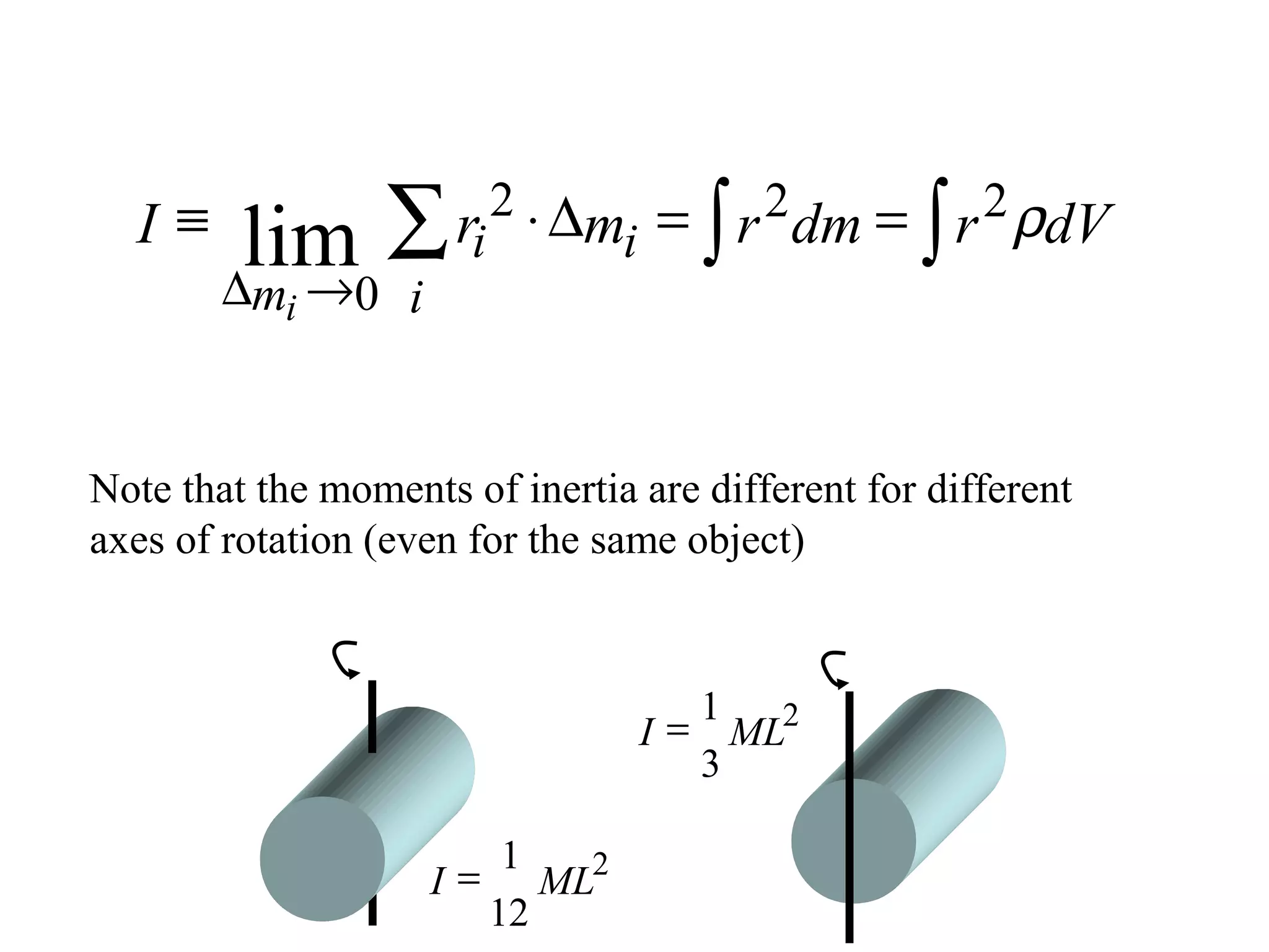 lim ∑ ri                 = ∫ r 2 dm = ∫ r 2 ρdV
                           2 ⋅∆
  I≡                           mi
        ∆ →
         mi     0 i


Note that the moments of inertia are different for different
axes of rotation (even for the same object)


                                       1
                                    I = ML2
                                       3

                            1
                      I=      ML2
                           12
 