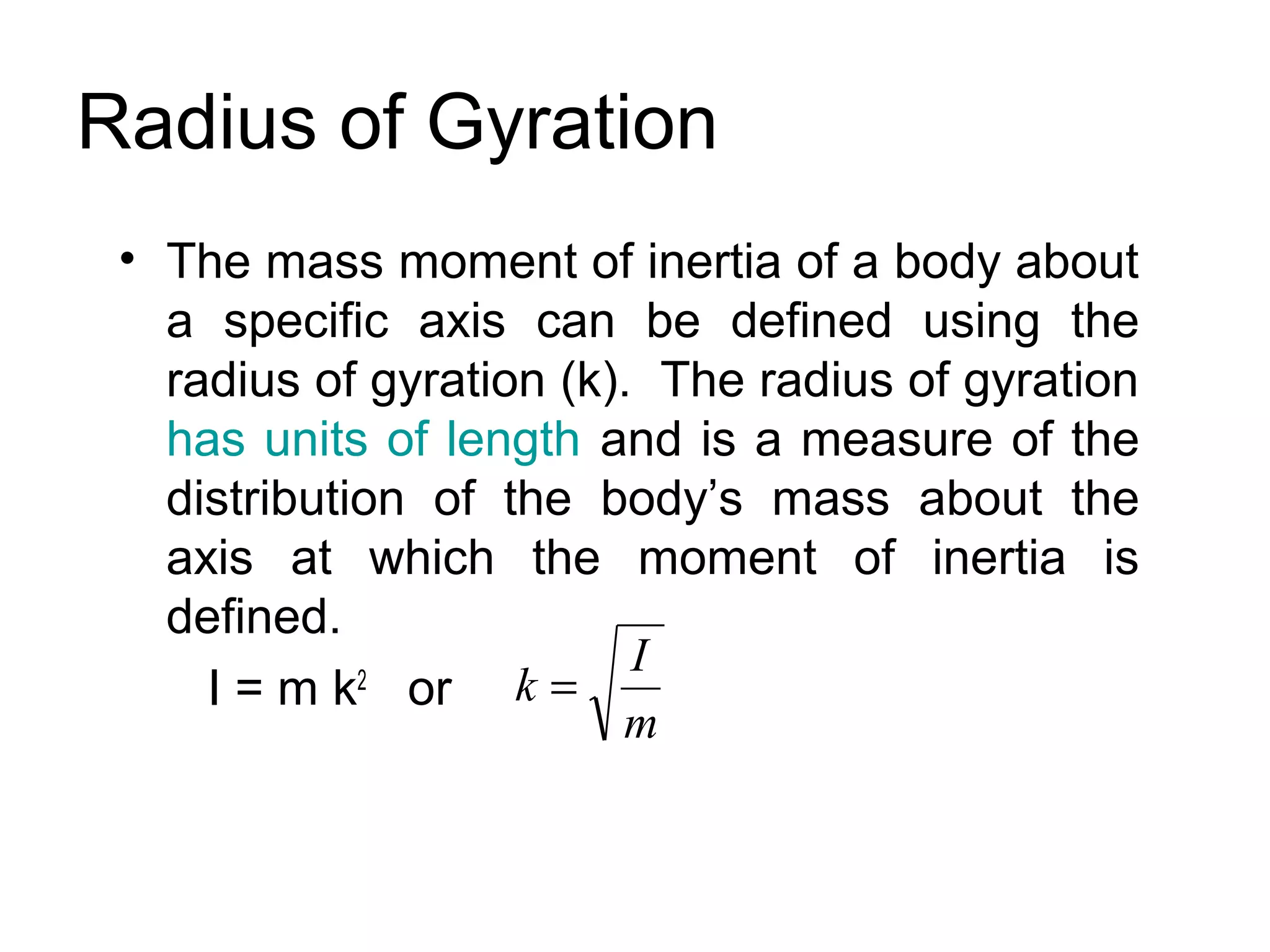 Radius of Gyration
 • The mass moment of inertia of a body about
   a specific axis can be defined using the
   radius of gyration (k). The radius of gyration
   has units of length and is a measure of the
   distribution of the body’s mass about the
   axis at which the moment of inertia is
   defined.
                          I
     I = m k or k =
             2
                         m
 