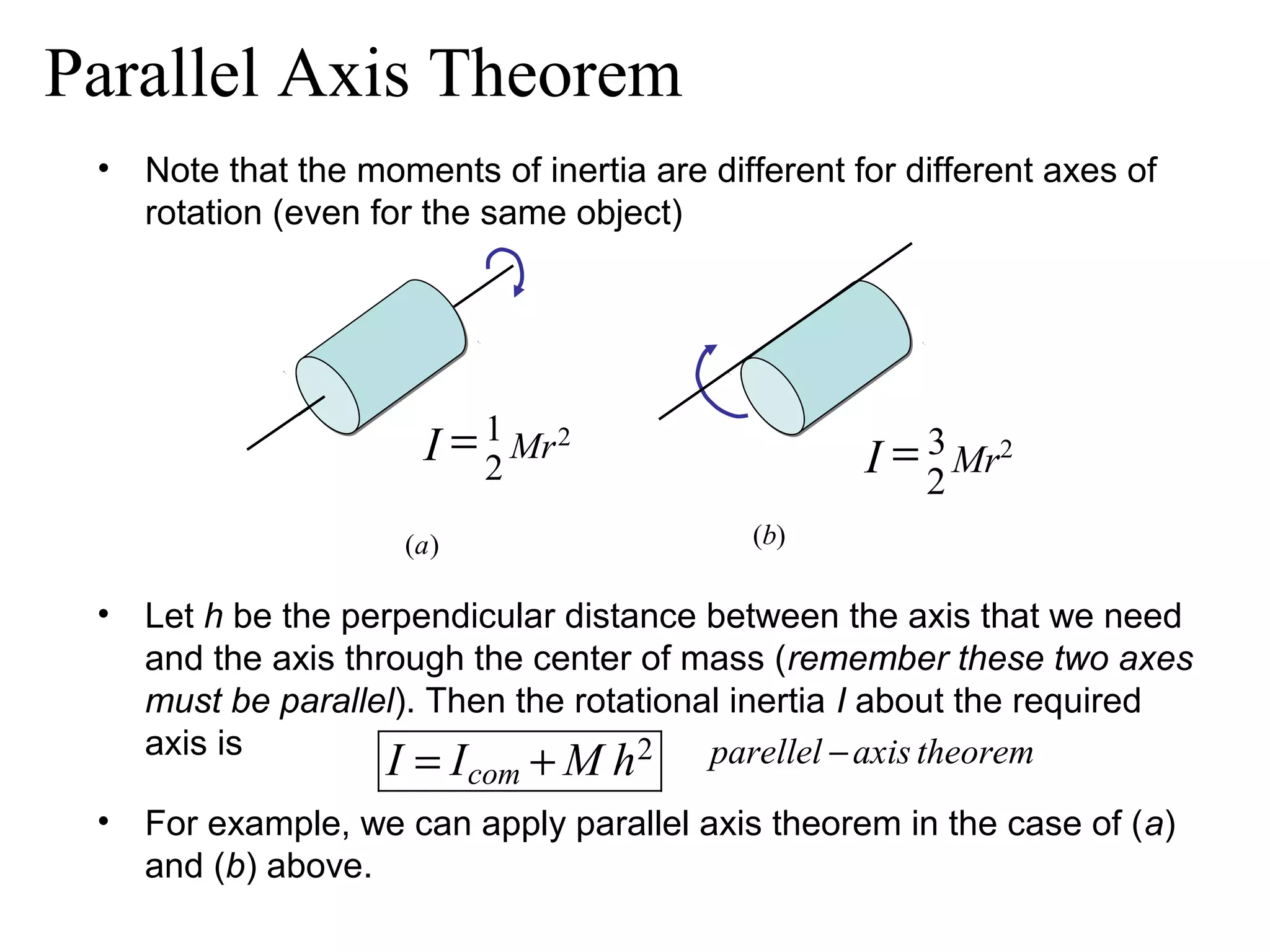 Parallel Axis Theorem
 •   Note that the moments of inertia are different for different axes of
     rotation (even for the same object)




                        I = 1 Mr 2
                            2                        I = 2 Mr2
                                                         3

                      (a )                   (b)

 • Let h be the perpendicular distance between the axis that we need
   and the axis through the center of mass (remember these two axes
   must be parallel). Then the rotational inertia I about the required
   axis is
                   I = I + M h 2 parellel − axis theorem
                             com
 • For example, we can apply parallel axis theorem in the case of (a)
   and (b) above.
 