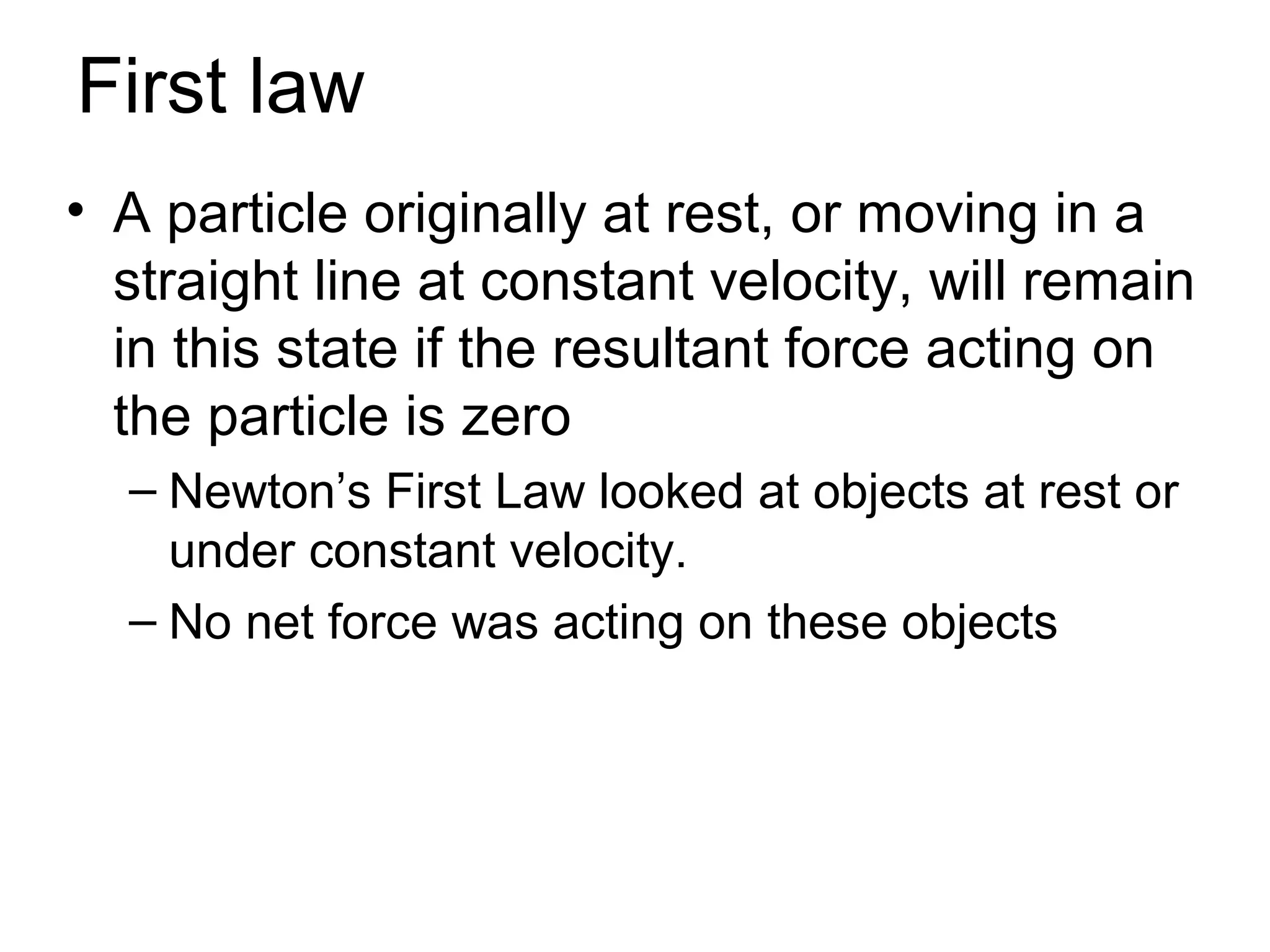 First law
• A particle originally at rest, or moving in a
  straight line at constant velocity, will remain
  in this state if the resultant force acting on
  the particle is zero
  – Newton’s First Law looked at objects at rest or
    under constant velocity.
  – No net force was acting on these objects
 