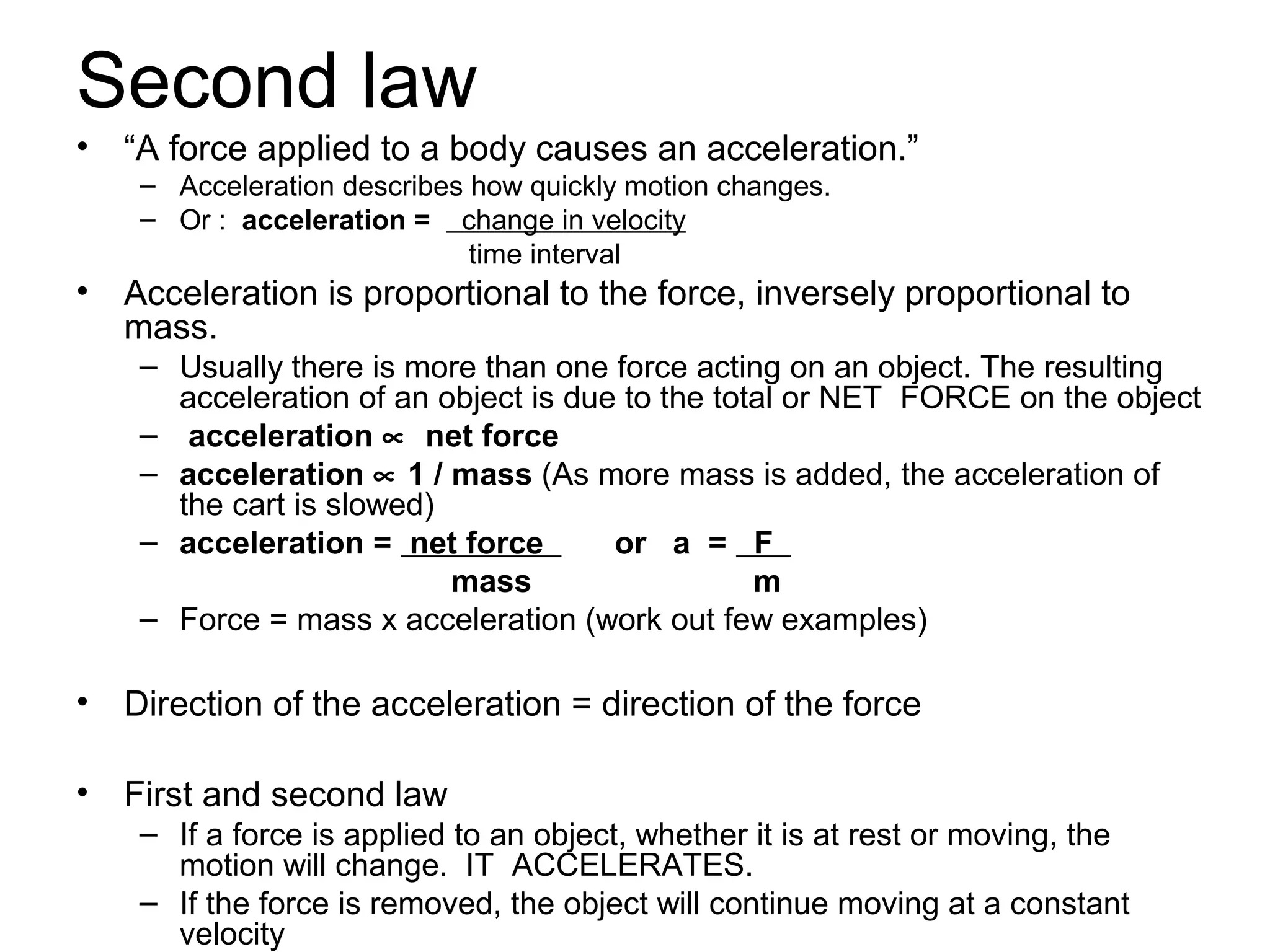 Second law
•   “A force applied to a body causes an acceleration.”
     – Acceleration describes how quickly motion changes.
     – Or : acceleration = change in velocity
                              time interval
•   Acceleration is proportional to the force, inversely proportional to
    mass.
     – Usually there is more than one force acting on an object. The resulting
       acceleration of an object is due to the total or NET FORCE on the object
     – acceleration ∝ net force
     – acceleration ∝ 1 / mass (As more mass is added, the acceleration of
       the cart is slowed)
     – acceleration = net force        or a = F
                           mass                   m
     – Force = mass x acceleration (work out few examples)

•   Direction of the acceleration = direction of the force

•   First and second law
     – If a force is applied to an object, whether it is at rest or moving, the
       motion will change. IT ACCELERATES.
     – If the force is removed, the object will continue moving at a constant
       velocity
 