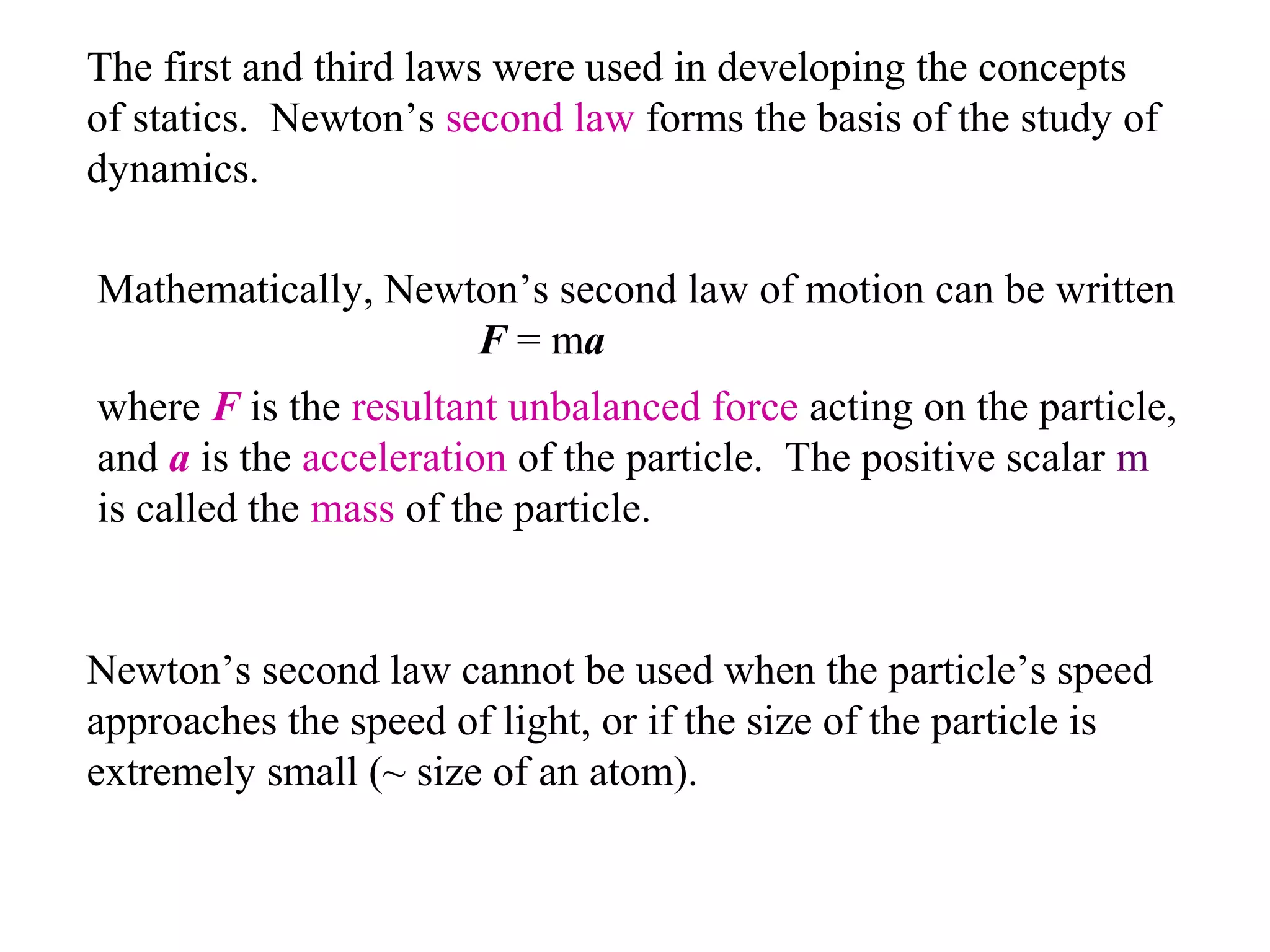 The first and third laws were used in developing the concepts
of statics. Newton’s second law forms the basis of the study of
dynamics.

Mathematically, Newton’s second law of motion can be written
                    F = ma
where F is the resultant unbalanced force acting on the particle,
and a is the acceleration of the particle. The positive scalar m
is called the mass of the particle.


Newton’s second law cannot be used when the particle’s speed
approaches the speed of light, or if the size of the particle is
extremely small (~ size of an atom).
 