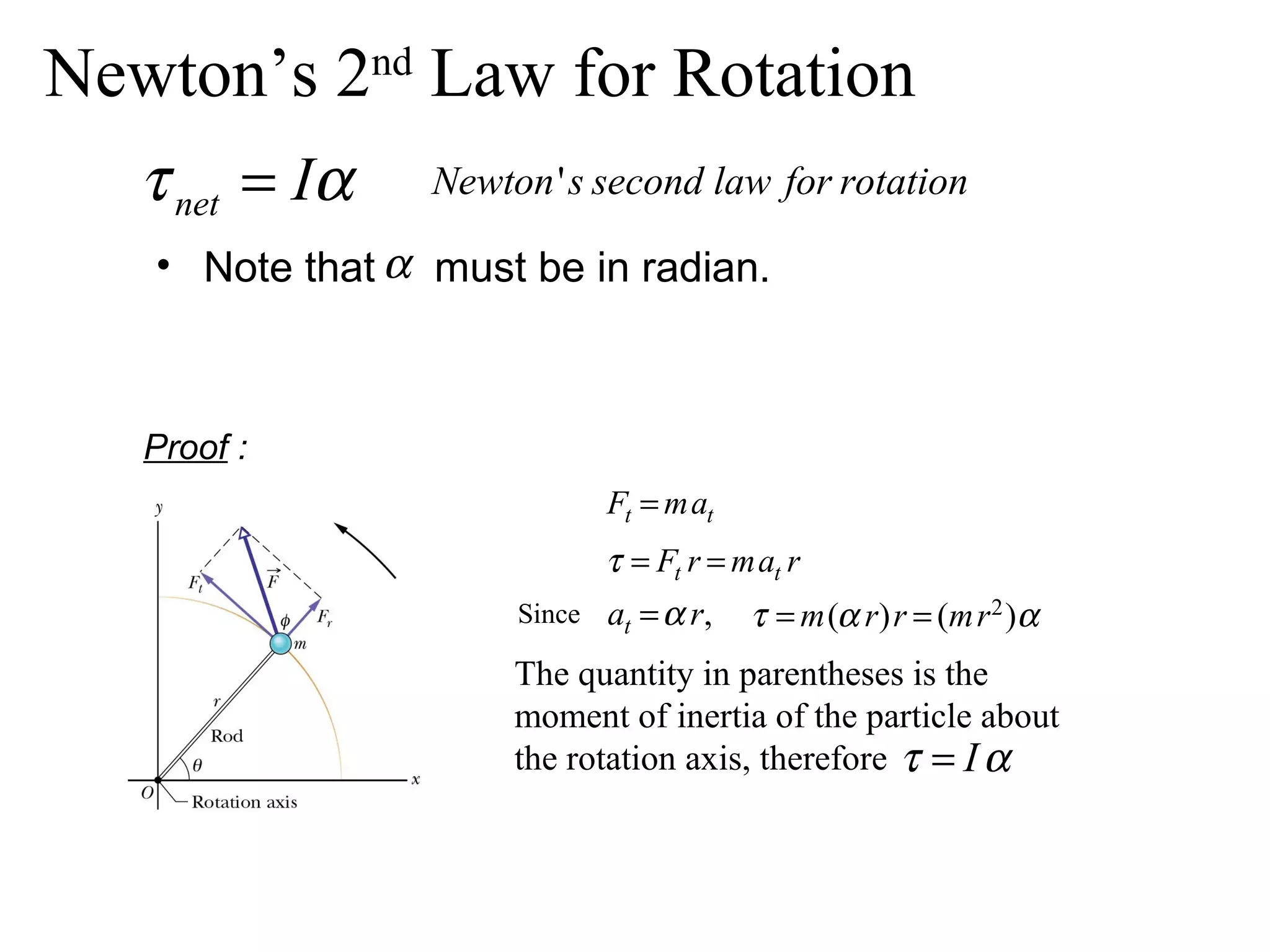 Newton’s 2nd Law for Rotation
   τ net = Iα    Newton ' s second law for rotation

   • Note that α must be in radian.



   Proof :
                              Ft = mat
                              τ = Ft r = mat r
                      Since   at = α r,   τ = m (α r) r = (m r 2 )α
                      The quantity in parentheses is the
                      moment of inertia of the particle about
                      the rotation axis, therefore τ = I α
 