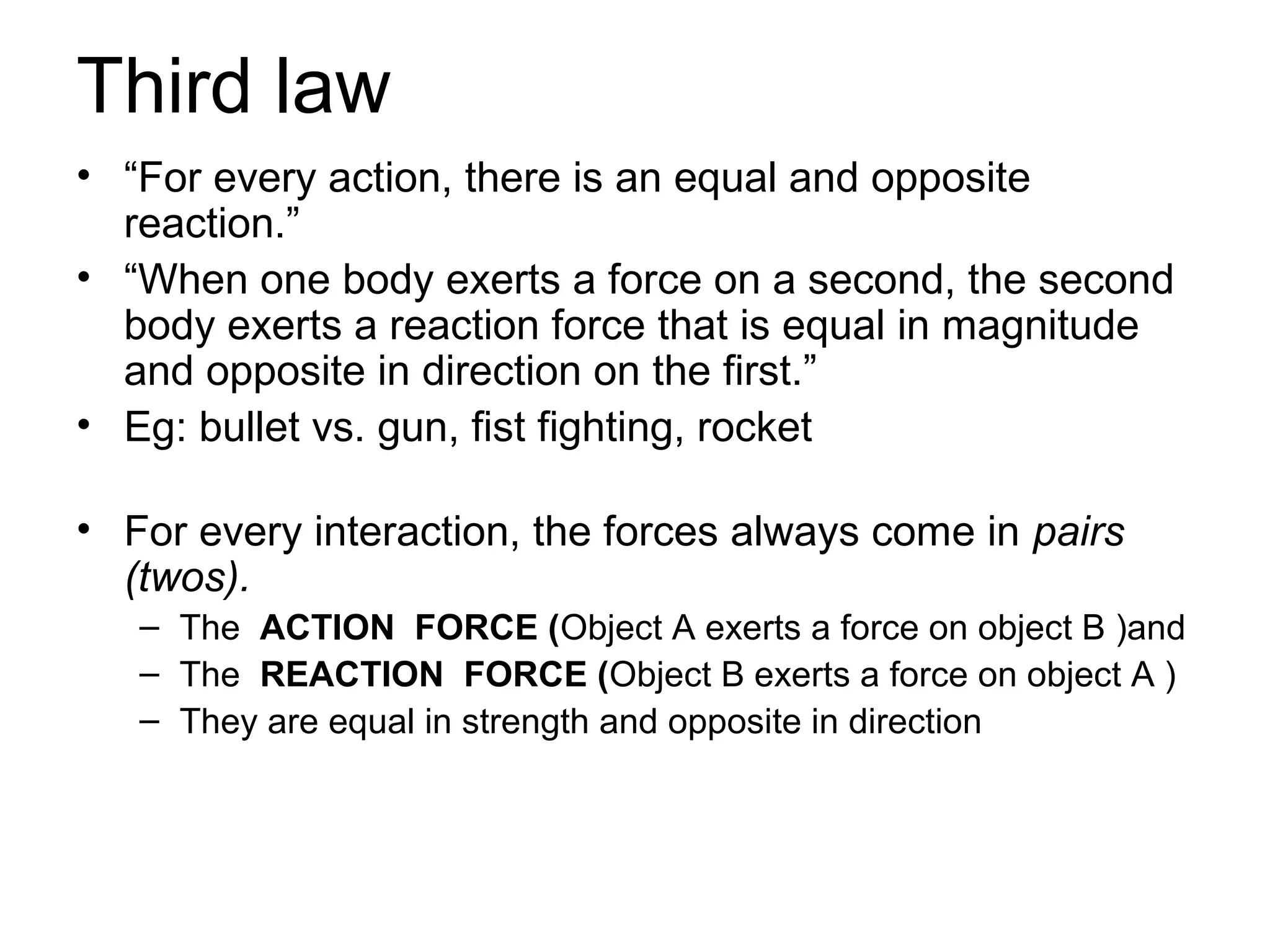 Third law
• “For every action, there is an equal and opposite
  reaction.”
• “When one body exerts a force on a second, the second
  body exerts a reaction force that is equal in magnitude
  and opposite in direction on the first.”
• Eg: bullet vs. gun, fist fighting, rocket

• For every interaction, the forces always come in pairs
  (twos).
   – The ACTION FORCE (Object A exerts a force on object B )and
   – The REACTION FORCE (Object B exerts a force on object A )
   – They are equal in strength and opposite in direction
 