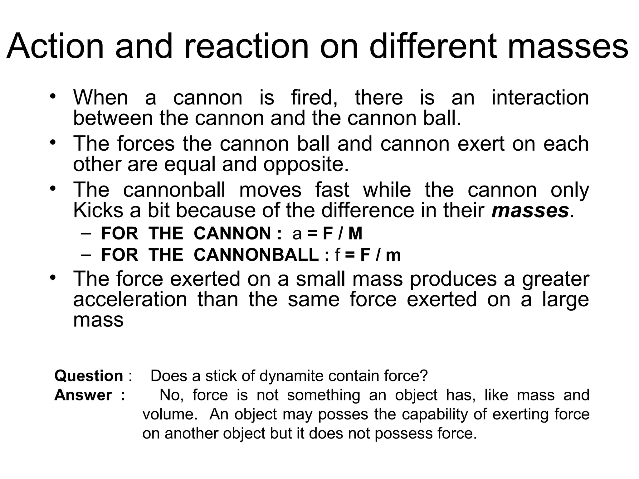 Action and reaction on different masses
  • When a cannon is fired, there is an interaction
    between the cannon and the cannon ball.
  • The forces the cannon ball and cannon exert on each
    other are equal and opposite.
  • The cannonball moves fast while the cannon only
    Kicks a bit because of the difference in their masses.
     – FOR THE CANNON : a = F / M
     – FOR THE CANNONBALL : f = F / m
  • The force exerted on a small mass produces a greater
    acceleration than the same force exerted on a large
    mass

  Question :    Does a stick of dynamite contain force?
  Answer :       No, force is not something an object has, like mass and
               volume. An object may posses the capability of exerting force
               on another object but it does not possess force.
 