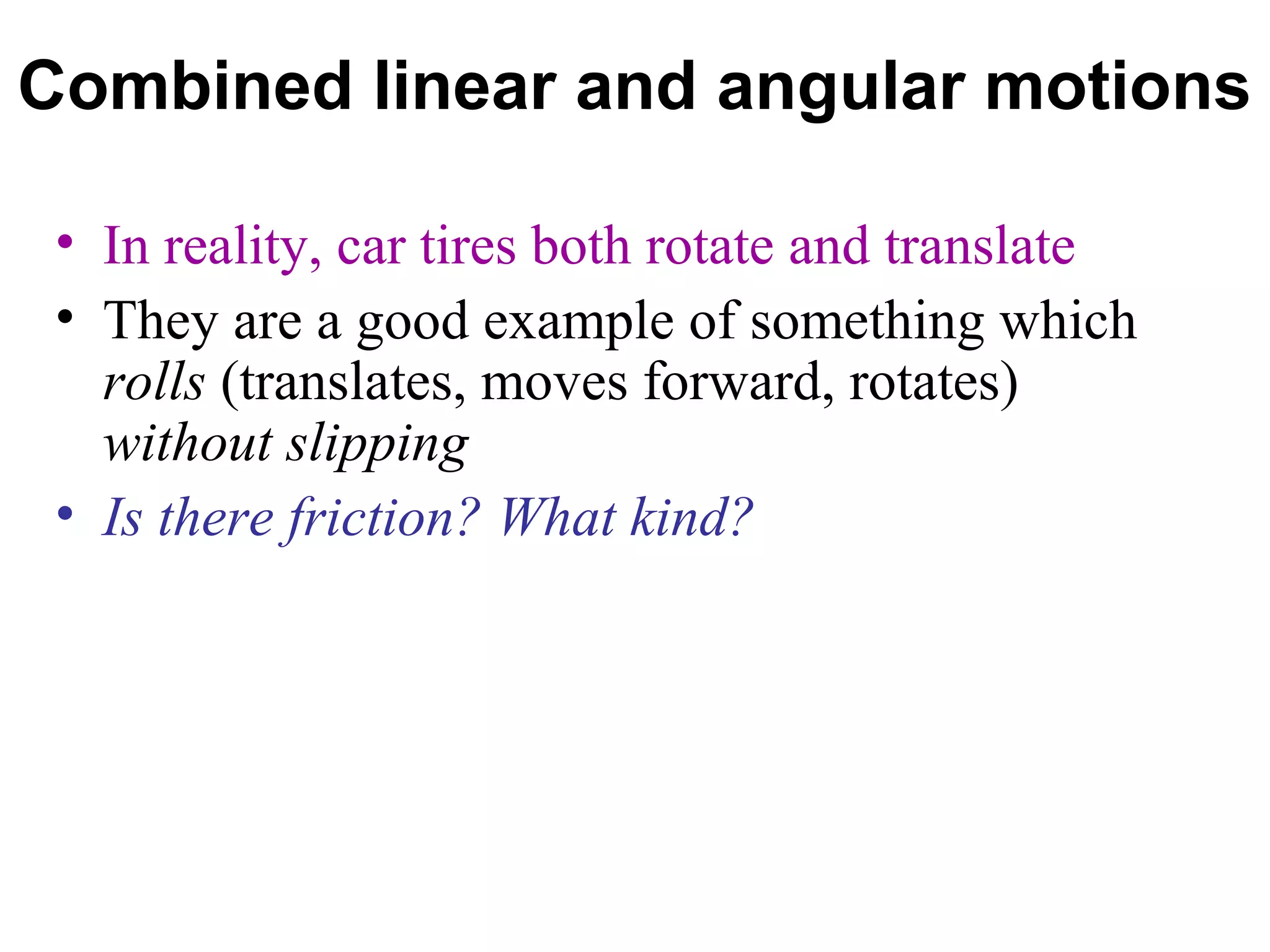 Combined linear and angular motions

 • In reality, car tires both rotate and translate
 • They are a good example of something which
   rolls (translates, moves forward, rotates)
   without slipping
 • Is there friction? What kind?
 