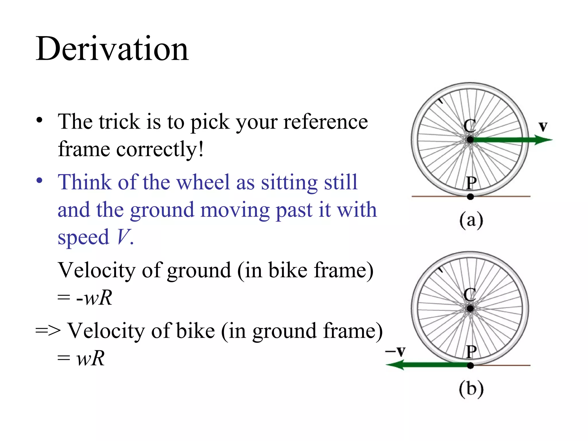 Derivation
• The trick is to pick your reference
  frame correctly!
• Think of the wheel as sitting still
  and the ground moving past it with
  speed V.
  Velocity of ground (in bike frame)
  = -wR
=> Velocity of bike (in ground frame)
  = wR
 