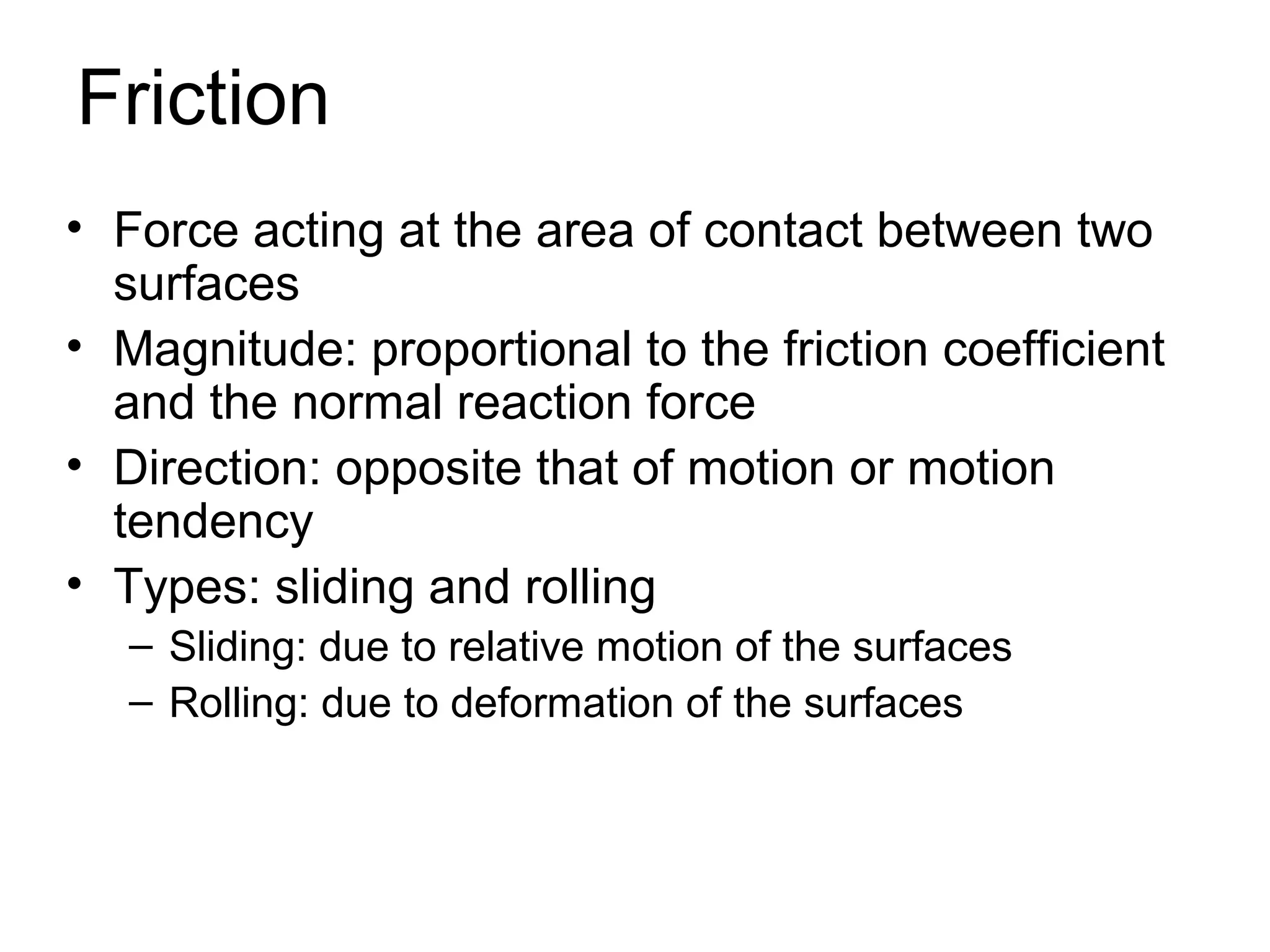 Friction
• Force acting at the area of contact between two
  surfaces
• Magnitude: proportional to the friction coefficient
  and the normal reaction force
• Direction: opposite that of motion or motion
  tendency
• Types: sliding and rolling
   – Sliding: due to relative motion of the surfaces
   – Rolling: due to deformation of the surfaces
 
