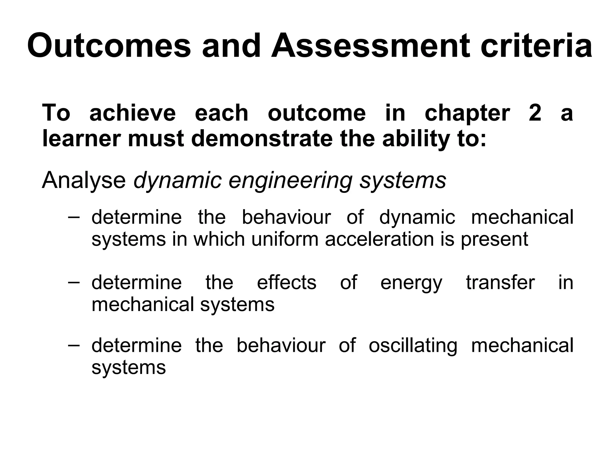 Outcomes and Assessment criteria
To achieve each outcome in chapter 2 a
learner must demonstrate the ability to:
Analyse dynamic engineering systems
  – determine the behaviour of dynamic mechanical
    systems in which uniform acceleration is present

  – determine the effects    of   energy   transfer   in
    mechanical systems
  – determine the behaviour of oscillating mechanical
    systems
 