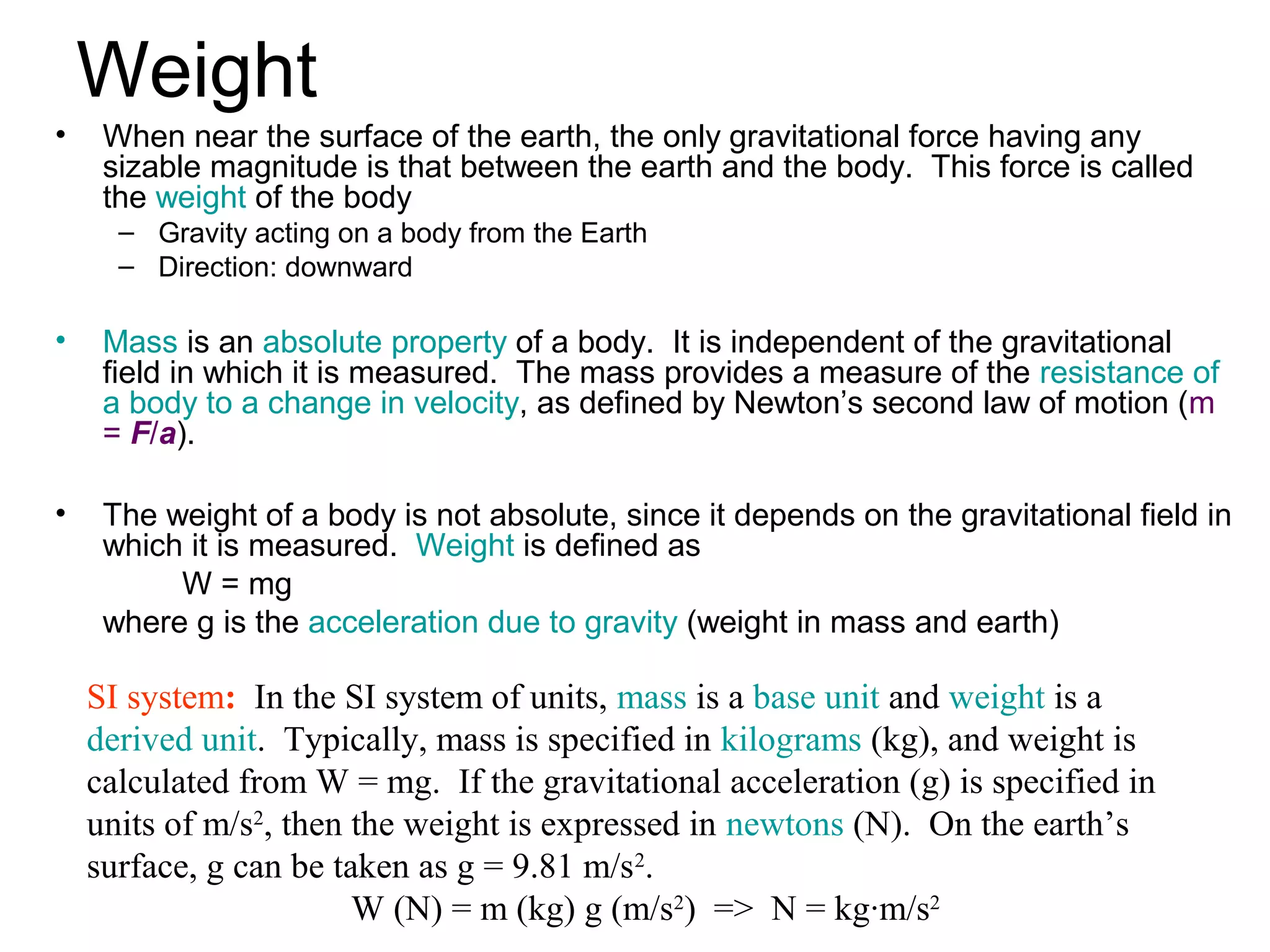 Weight
•    When near the surface of the earth, the only gravitational force having any
     sizable magnitude is that between the earth and the body. This force is called
     the weight of the body
      – Gravity acting on a body from the Earth
      – Direction: downward

•    Mass is an absolute property of a body. It is independent of the gravitational
     field in which it is measured. The mass provides a measure of the resistance of
     a body to a change in velocity, as defined by Newton’s second law of motion (m
     = F/a).

•    The weight of a body is not absolute, since it depends on the gravitational field in
     which it is measured. Weight is defined as
          W = mg
     where g is the acceleration due to gravity (weight in mass and earth)

    SI system: In the SI system of units, mass is a base unit and weight is a
    derived unit. Typically, mass is specified in kilograms (kg), and weight is
    calculated from W = mg. If the gravitational acceleration (g) is specified in
    units of m/s2, then the weight is expressed in newtons (N). On the earth’s
    surface, g can be taken as g = 9.81 m/s2.
                        W (N) = m (kg) g (m/s2) => N = kg·m/s2
 