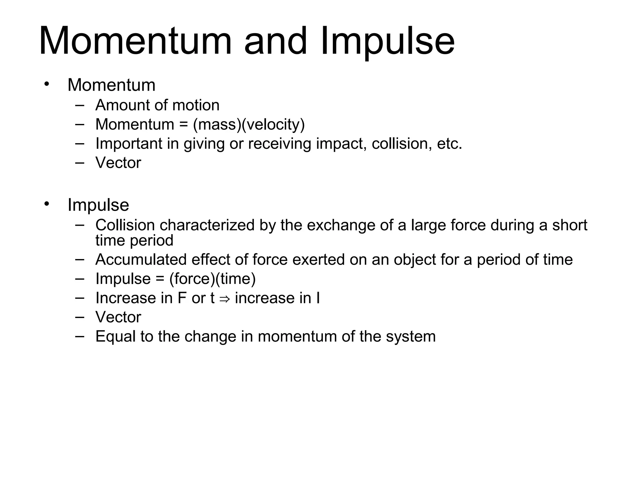 Momentum and Impulse
•   Momentum
    –   Amount of motion
    –   Momentum = (mass)(velocity)
    –   Important in giving or receiving impact, collision, etc.
    –   Vector

•   Impulse
    – Collision characterized by the exchange of a large force during a short
      time period
    – Accumulated effect of force exerted on an object for a period of time
    – Impulse = (force)(time)
    – Increase in F or t ⇒ increase in I
    – Vector
    – Equal to the change in momentum of the system
 