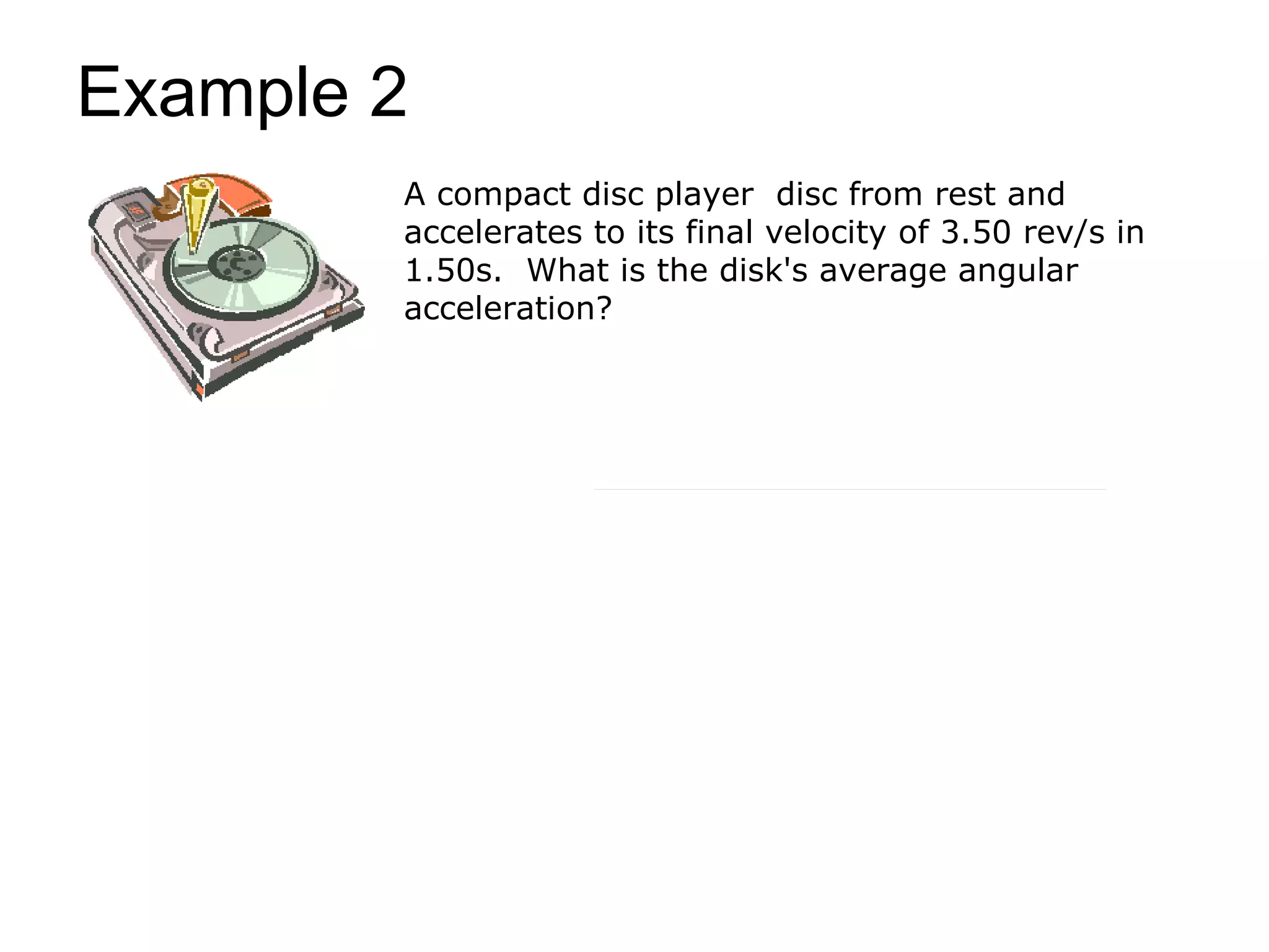 Example 2
        A compact disc player disc from rest and
        accelerates to its final velocity of 3.50 rev/s in
        1.50s. What is the disk's average angular
        acceleration?
 