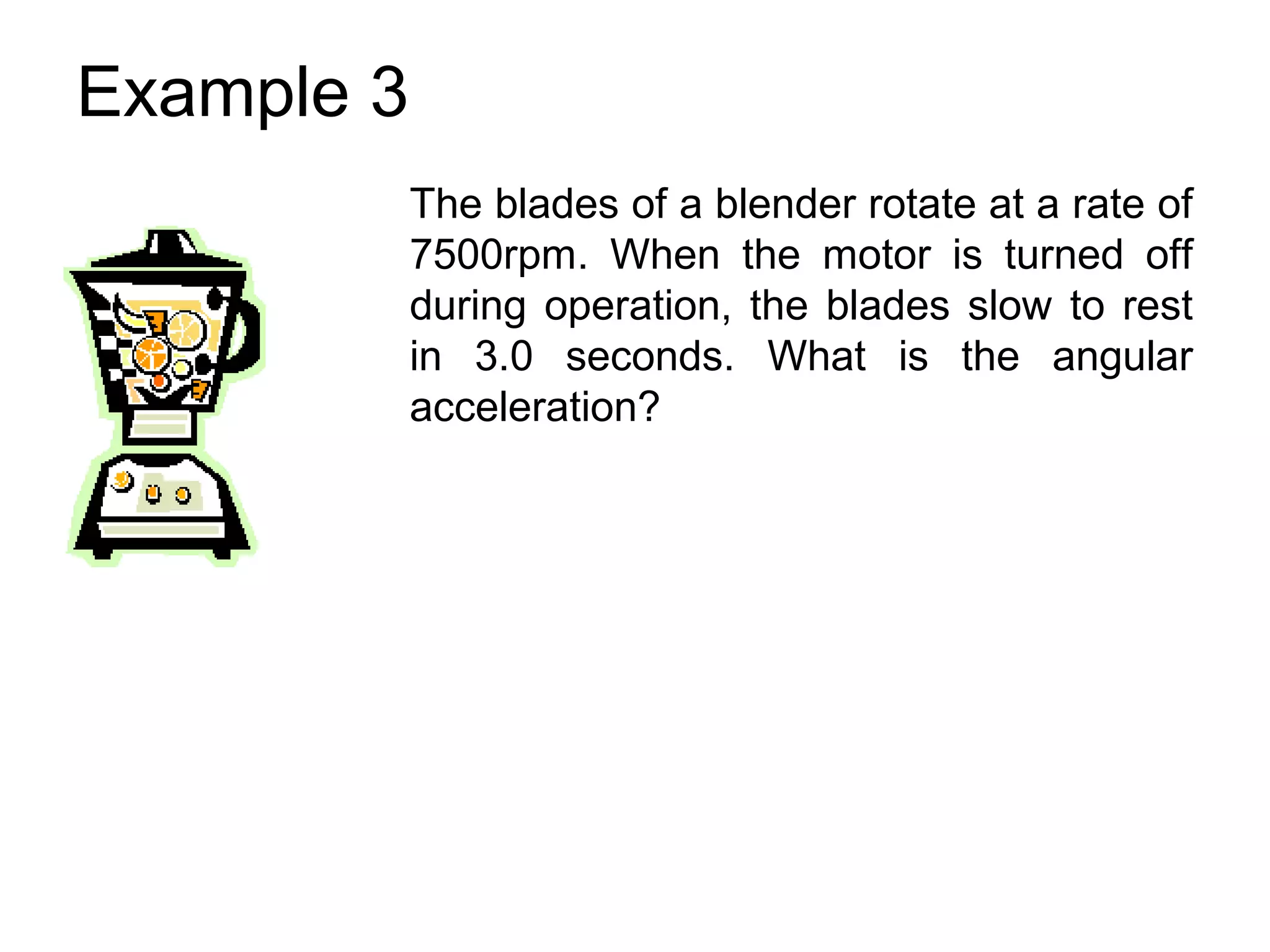 Example 3
            The blades of a blender rotate at a rate of
            7500rpm. When the motor is turned off
            during operation, the blades slow to rest
            in 3.0 seconds. What is the angular
            acceleration?
 