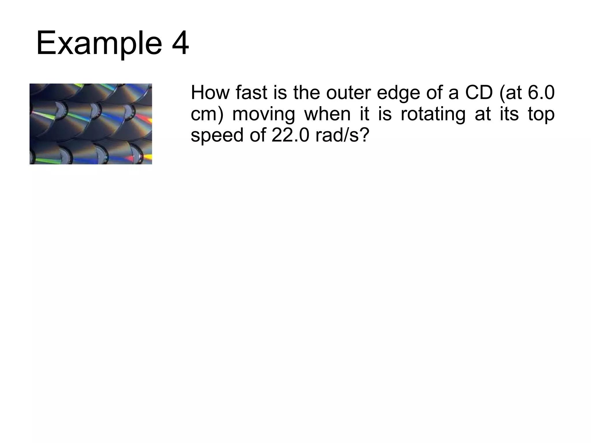 Example 4
            How fast is the outer edge of a CD (at 6.0
            cm) moving when it is rotating at its top
            speed of 22.0 rad/s?
 