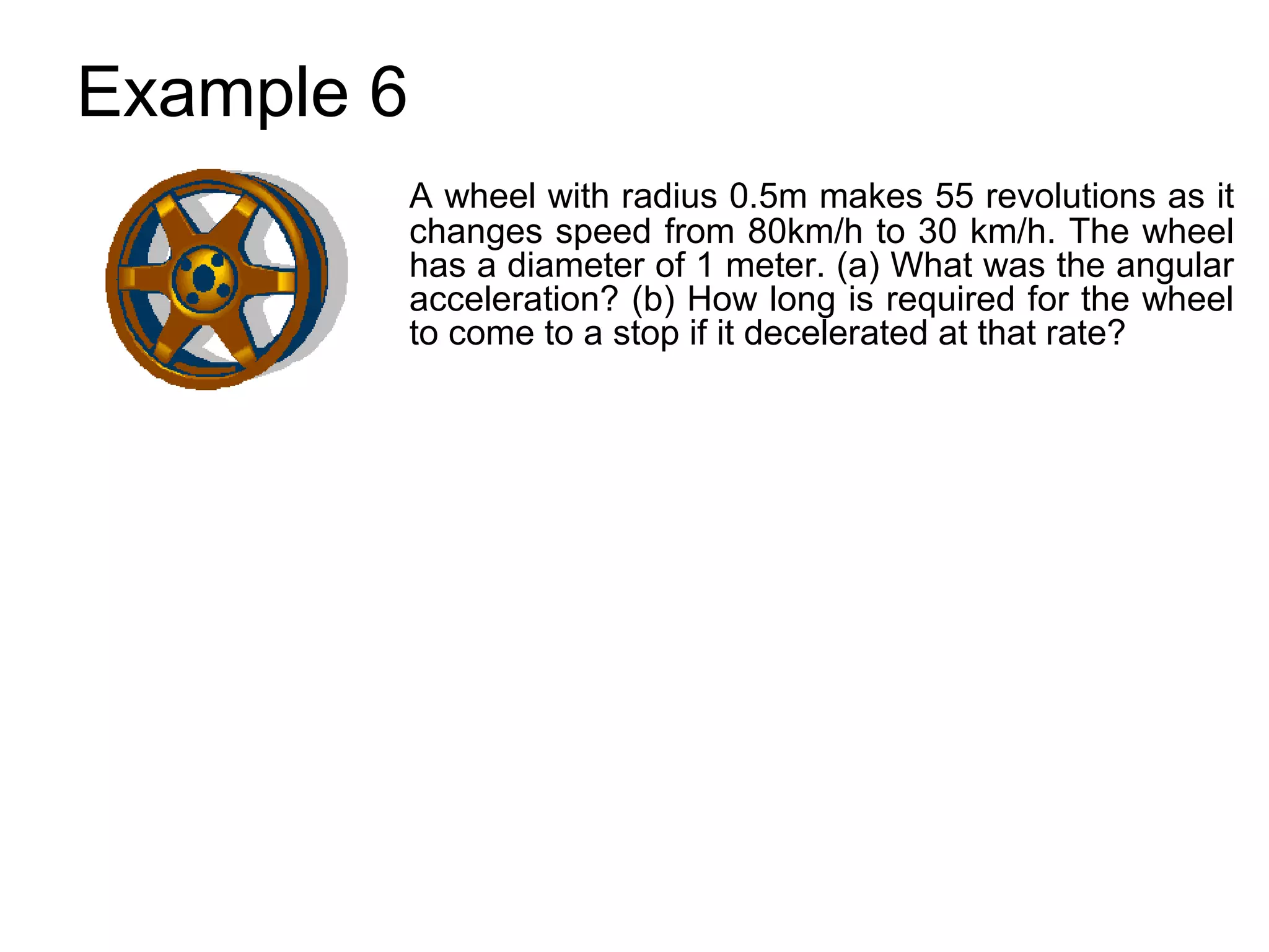 Example 6
            A wheel with radius 0.5m makes 55 revolutions as it
            changes speed from 80km/h to 30 km/h. The wheel
            has a diameter of 1 meter. (a) What was the angular
            acceleration? (b) How long is required for the wheel
            to come to a stop if it decelerated at that rate?
 
