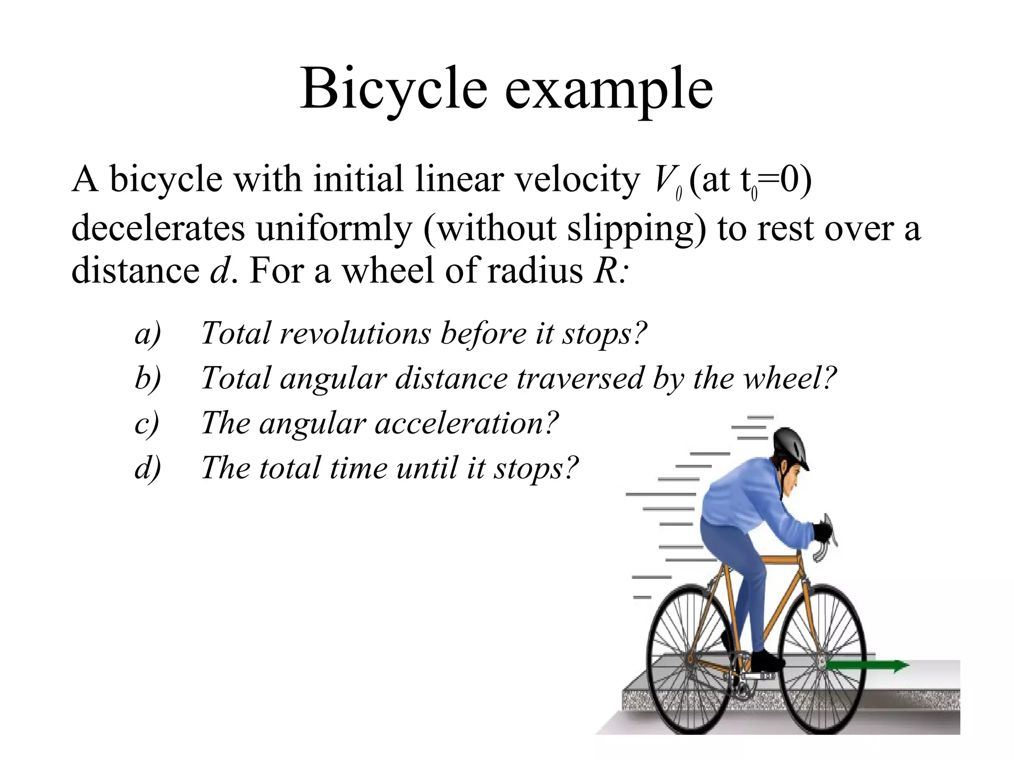 Bicycle example
A bicycle with initial linear velocity V0 (at t0=0)
decelerates uniformly (without slipping) to rest over a
distance d. For a wheel of radius R:
    a)   Total revolutions before it stops?
    b)   Total angular distance traversed by the wheel?
    c)   The angular acceleration?
    d)   The total time until it stops?
 