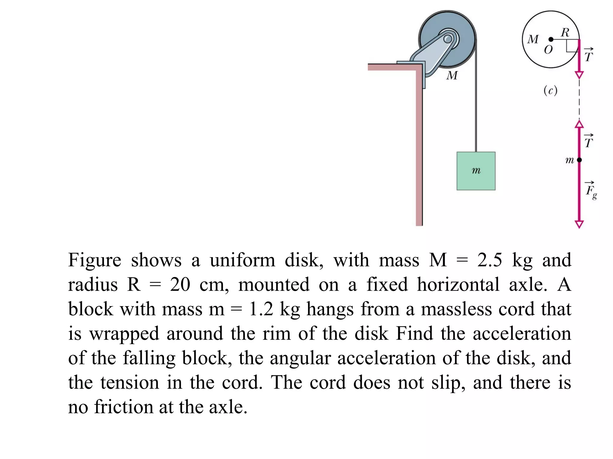 Figure shows a uniform disk, with mass M = 2.5 kg and
radius R = 20 cm, mounted on a fixed horizontal axle. A
block with mass m = 1.2 kg hangs from a massless cord that
is wrapped around the rim of the disk Find the acceleration
of the falling block, the angular acceleration of the disk, and
the tension in the cord. The cord does not slip, and there is
no friction at the axle.
 