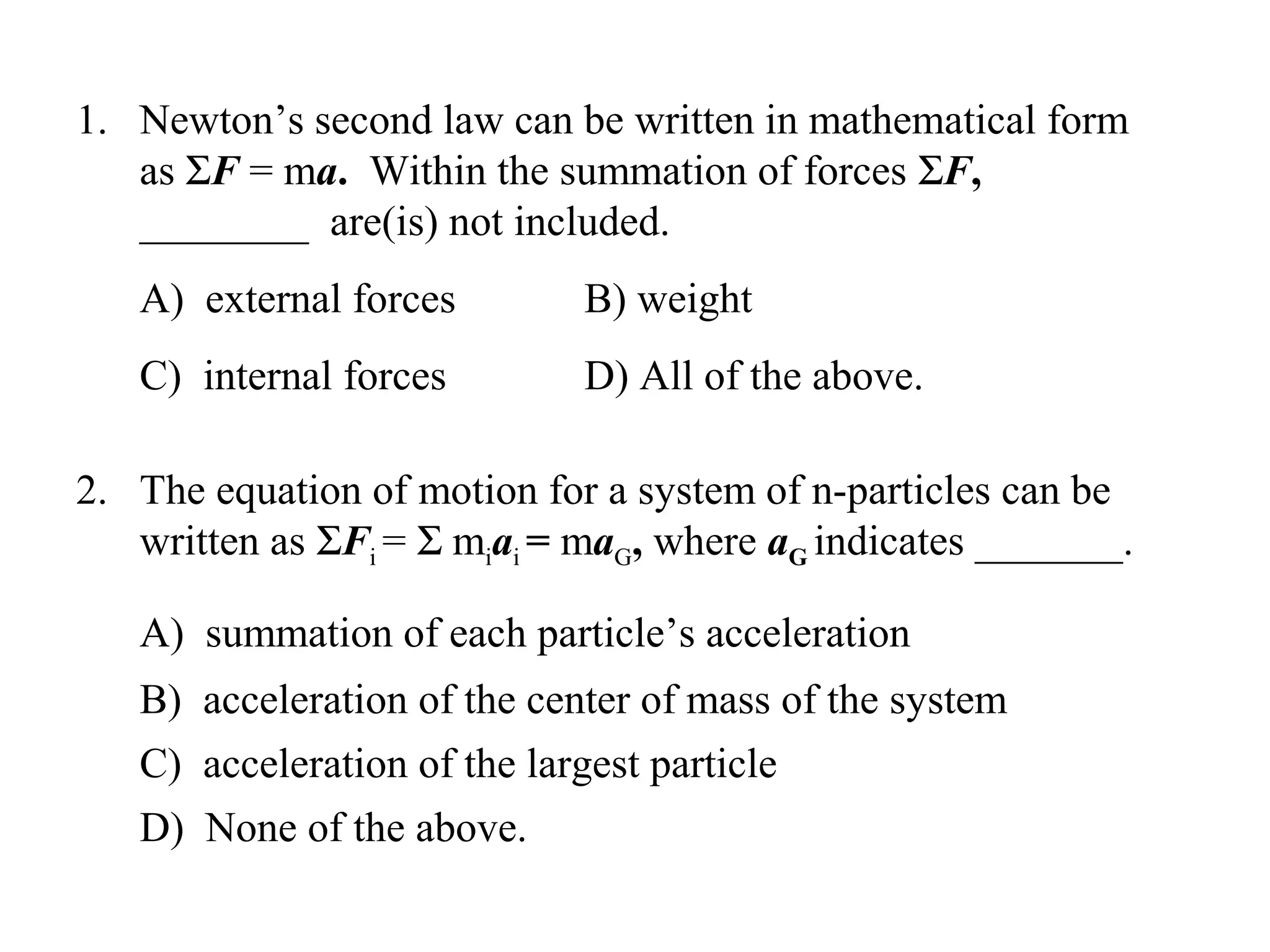 1. Newton’s second law can be written in mathematical form
   as ΣF = ma. Within the summation of forces ΣF,
   ________ are(is) not included.
   A) external forces         B) weight
   C) internal forces         D) All of the above.

2. The equation of motion for a system of n-particles can be
   written as ΣFi = Σ miai = maG, where aG indicates _______.

   A) summation of each particle’s acceleration
   B) acceleration of the center of mass of the system
   C) acceleration of the largest particle
   D) None of the above.
 