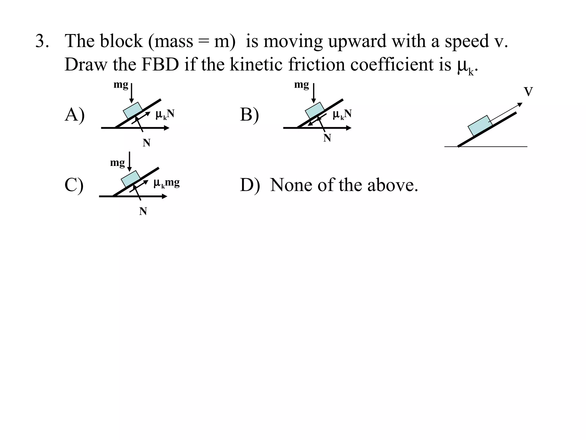 3. The block (mass = m) is moving upward with a speed v.
   Draw the FBD if the kinetic friction coefficient is µk.
         mg                     mg
                                                             v
   A)             µ kN    B)             µ kN

              N                      N

         mg

   C)             µ kmg   D) None of the above.
              N
 