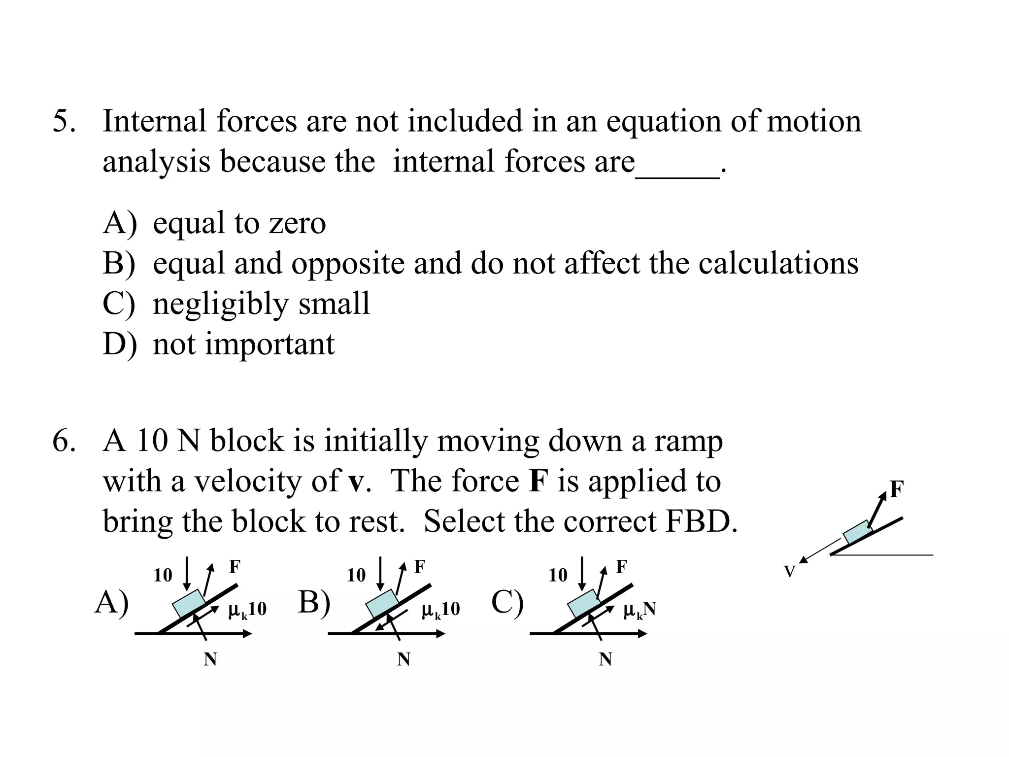 5. Internal forces are not included in an equation of motion
   analysis because the internal forces are_____.
   A)   equal to zero
   B)   equal and opposite and do not affect the calculations
   C)   negligibly small
   D)   not important

6. A 10 N block is initially moving down a ramp
   with a velocity of v. The force F is applied to                      F
   bring the block to rest. Select the correct FBD.
        10       F            10       F            10       F      v
   A)            µ k10   B)            µ k10   C)            µ kN

             N                     N                     N
 