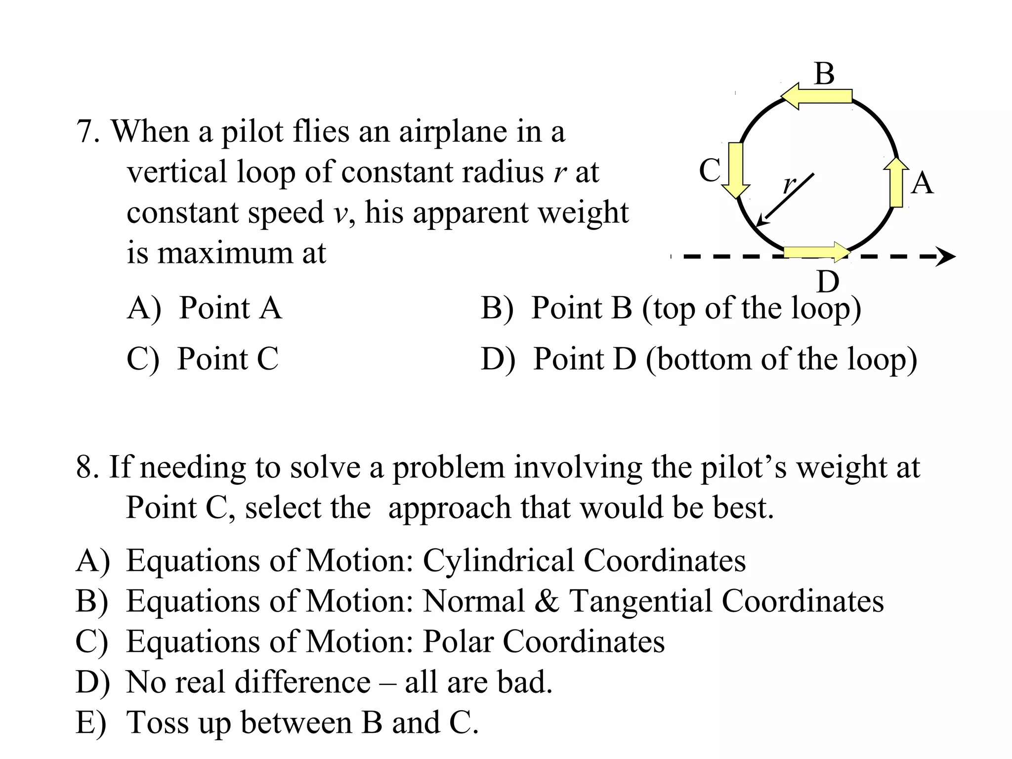B
7. When a pilot flies an airplane in a
    vertical loop of constant radius r at      C     r         A
    constant speed v, his apparent weight
    is maximum at
                                                       D
     A) Point A               B) Point B (top of the loop)
     C) Point C               D) Point D (bottom of the loop)


8. If needing to solve a problem involving the pilot’s weight at
    Point C, select the approach that would be best.
A)   Equations of Motion: Cylindrical Coordinates
B)   Equations of Motion: Normal & Tangential Coordinates
C)   Equations of Motion: Polar Coordinates
D)   No real difference – all are bad.
E)   Toss up between B and C.
 