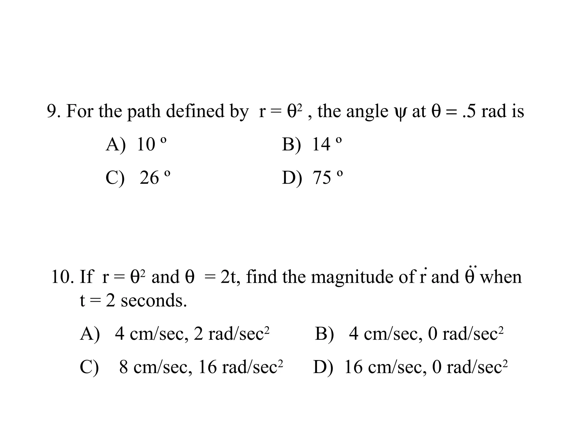 9. For the path defined by r = θ2 , the angle ψ at θ = .5 rad is
       A) 10 º                 B) 14 º
       C) 26 º                 D) 75 º



                                                       ··
10. If r = θ2 and θ = 2t, find the magnitude of r· and θ when
    t = 2 seconds.
    A) 4 cm/sec, 2 rad/sec2        B) 4 cm/sec, 0 rad/sec2
    C) 8 cm/sec, 16 rad/sec2       D) 16 cm/sec, 0 rad/sec2
 