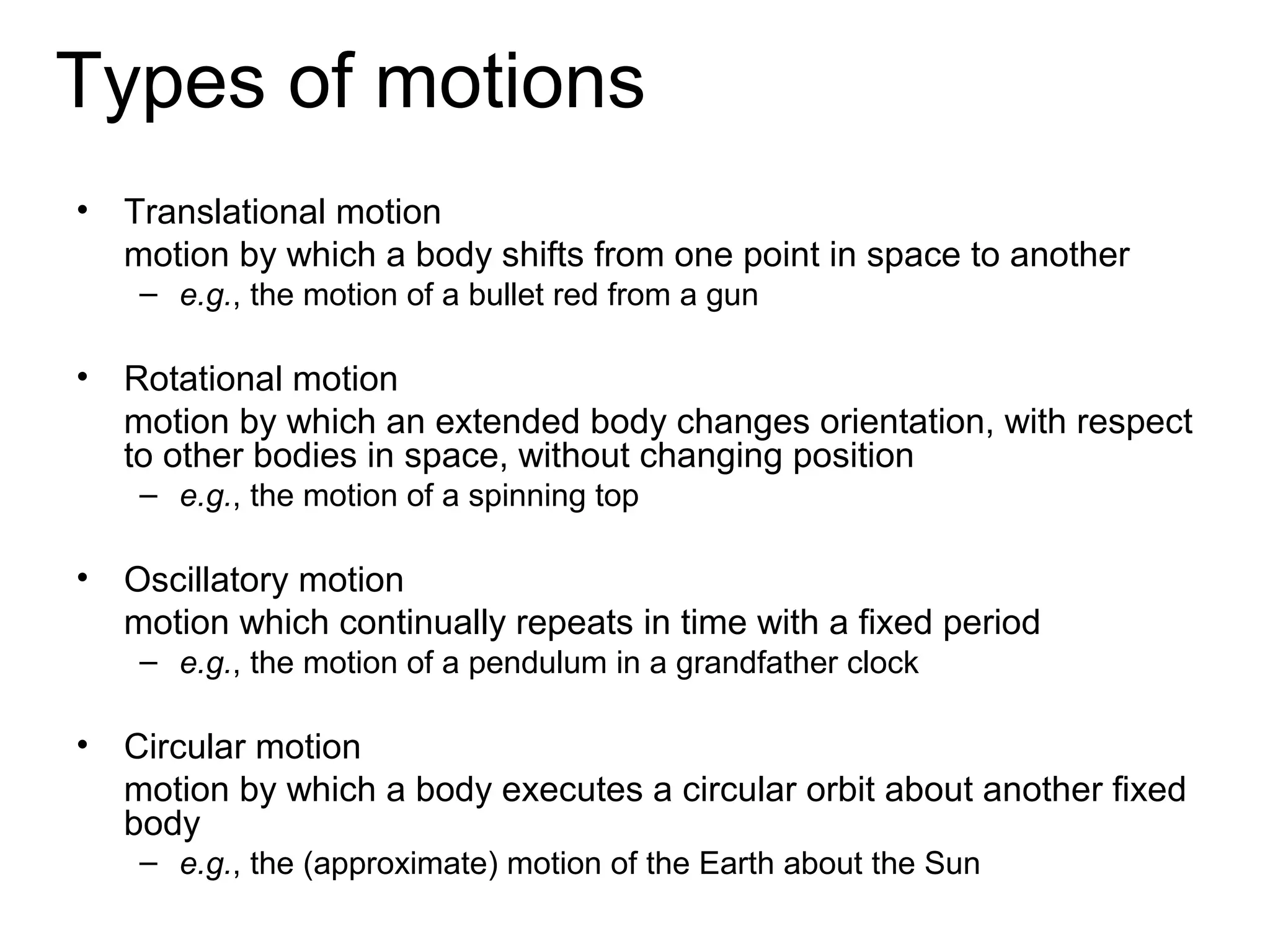 Types of motions
•   Translational motion
    motion by which a body shifts from one point in space to another
     – e.g., the motion of a bullet red from a gun

•   Rotational motion
    motion by which an extended body changes orientation, with respect
    to other bodies in space, without changing position
     – e.g., the motion of a spinning top

•   Oscillatory motion
    motion which continually repeats in time with a fixed period
     – e.g., the motion of a pendulum in a grandfather clock

•   Circular motion
    motion by which a body executes a circular orbit about another fixed
    body
     – e.g., the (approximate) motion of the Earth about the Sun
 