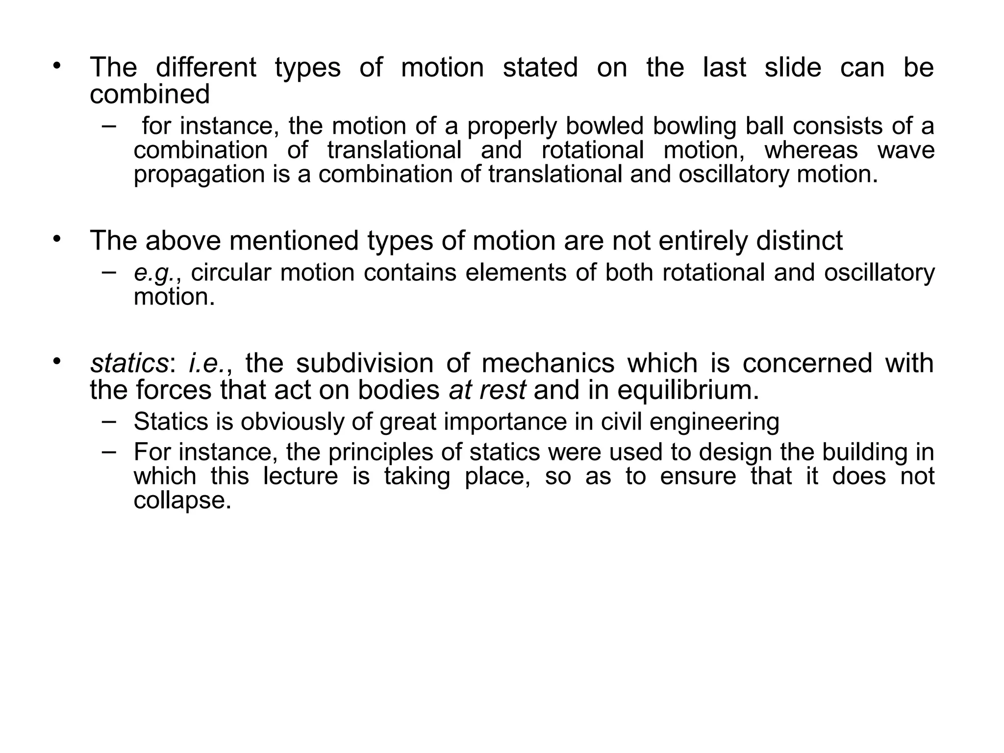 •   The different types of motion stated on the last slide can be
    combined
     –    for instance, the motion of a properly bowled bowling ball consists of a
         combination of translational and rotational motion, whereas wave
         propagation is a combination of translational and oscillatory motion.

•   The above mentioned types of motion are not entirely distinct
     – e.g., circular motion contains elements of both rotational and oscillatory
       motion.

•   statics: i.e., the subdivision of mechanics which is concerned with
    the forces that act on bodies at rest and in equilibrium.
     – Statics is obviously of great importance in civil engineering
     – For instance, the principles of statics were used to design the building in
       which this lecture is taking place, so as to ensure that it does not
       collapse.
 