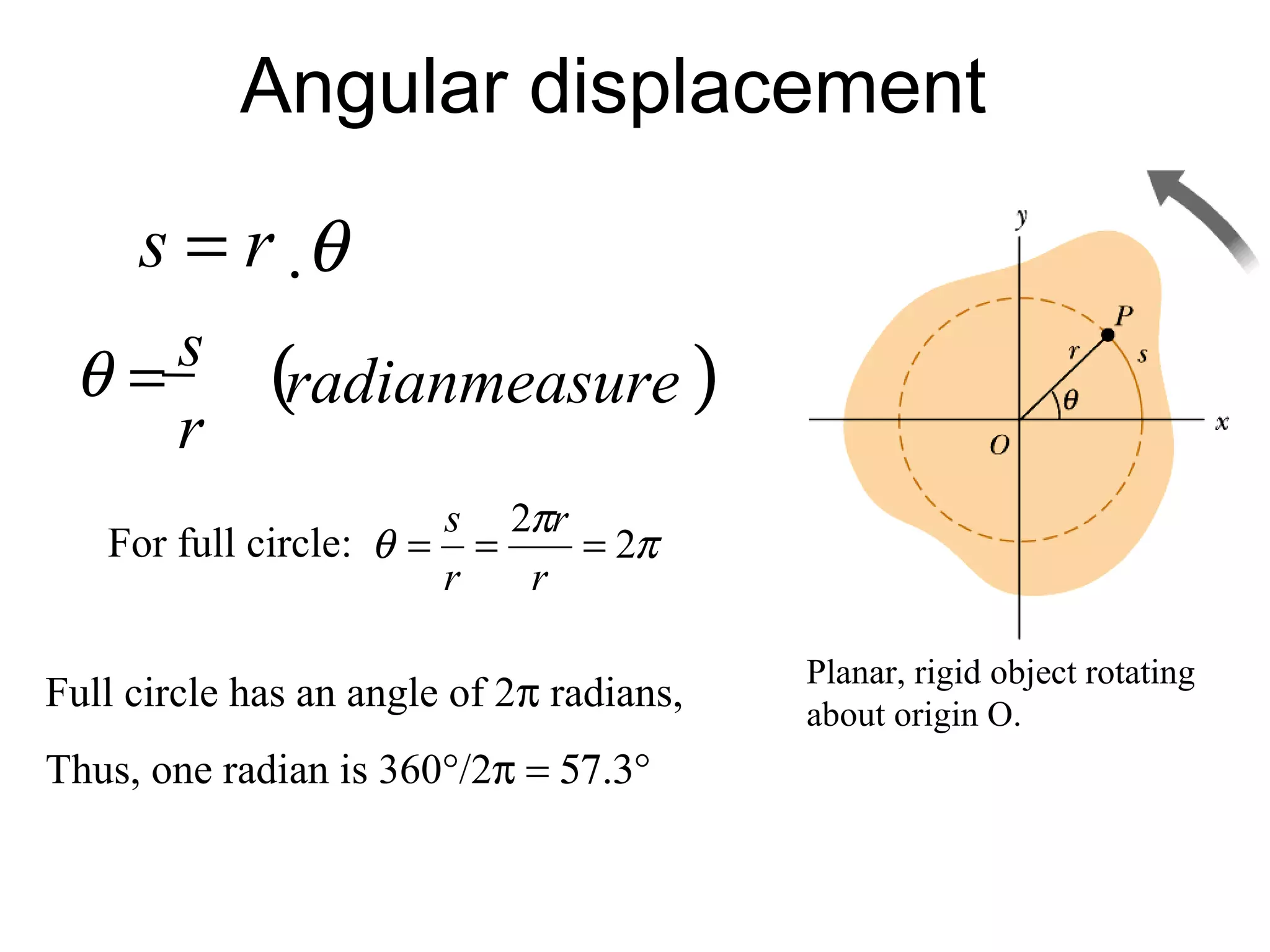 Angular displacement
     s = r ⋅θ
    s
 θ=          (radianmeasure )
    r
                          s 2πr
   For full circle: θ =     =   = 2π
                          r   r

                                          Planar, rigid object rotating
Full circle has an angle of 2π radians,   about origin O.
Thus, one radian is 360°/2π = 57.3°
 