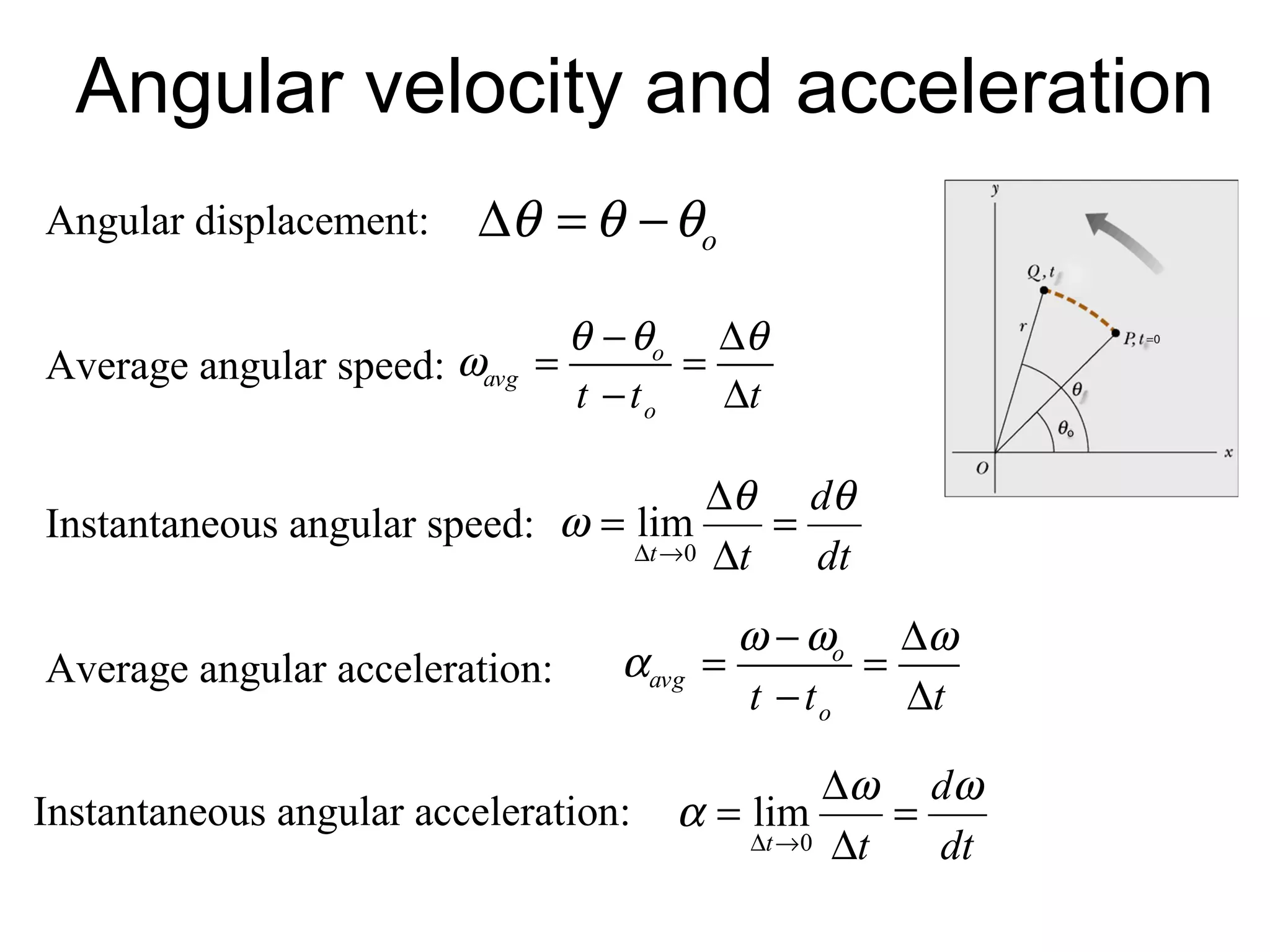 Angular velocity and acceleration
Angular displacement:     ∆θ = θ − θo

                                θ − θ o ∆θ
Average angular speed: ωavg   =        =
                                t − to   ∆t

                                       ∆θ dθ
Instantaneous angular speed: ω = lim      =
                                 ∆t →0 ∆t   dt
                                           ω − ωo ∆ω
Average angular acceleration:     αavg =          =
                                           t − to   ∆t

                                                ∆ω dω
Instantaneous angular acceleration:   α = lim      =
                                          ∆t →0 ∆t   dt
 