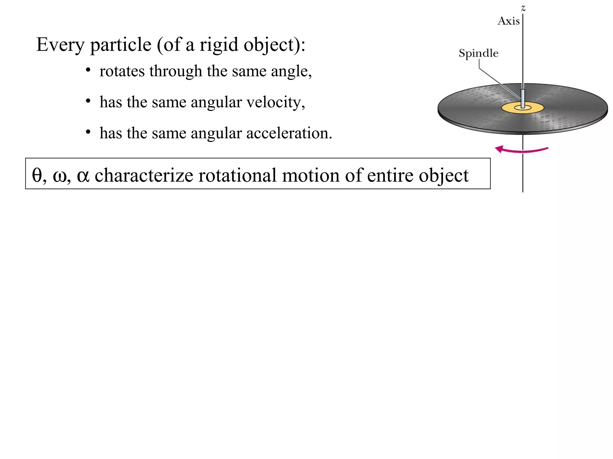 Every particle (of a rigid object):
      • rotates through the same angle,
      • has the same angular velocity,
      • has the same angular acceleration.

θ, ω, α characterize rotational motion of entire object
 