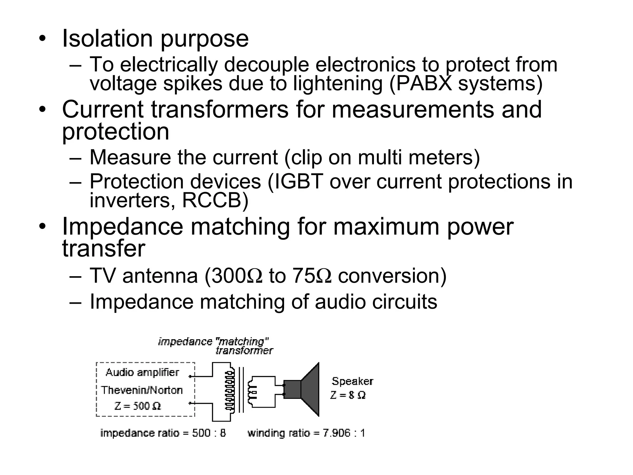 • Isolation purpose
  – To electrically decouple electronics to protect from
    voltage spikes due to lightening (PABX systems)
• Current transformers for measurements and
  protection
  – Measure the current (clip on multi meters)
  – Protection devices (IGBT over current protections in
    inverters, RCCB)
• Impedance matching for maximum power
  transfer
  – TV antenna (300Ω to 75Ω conversion)
  – Impedance matching of audio circuits
 