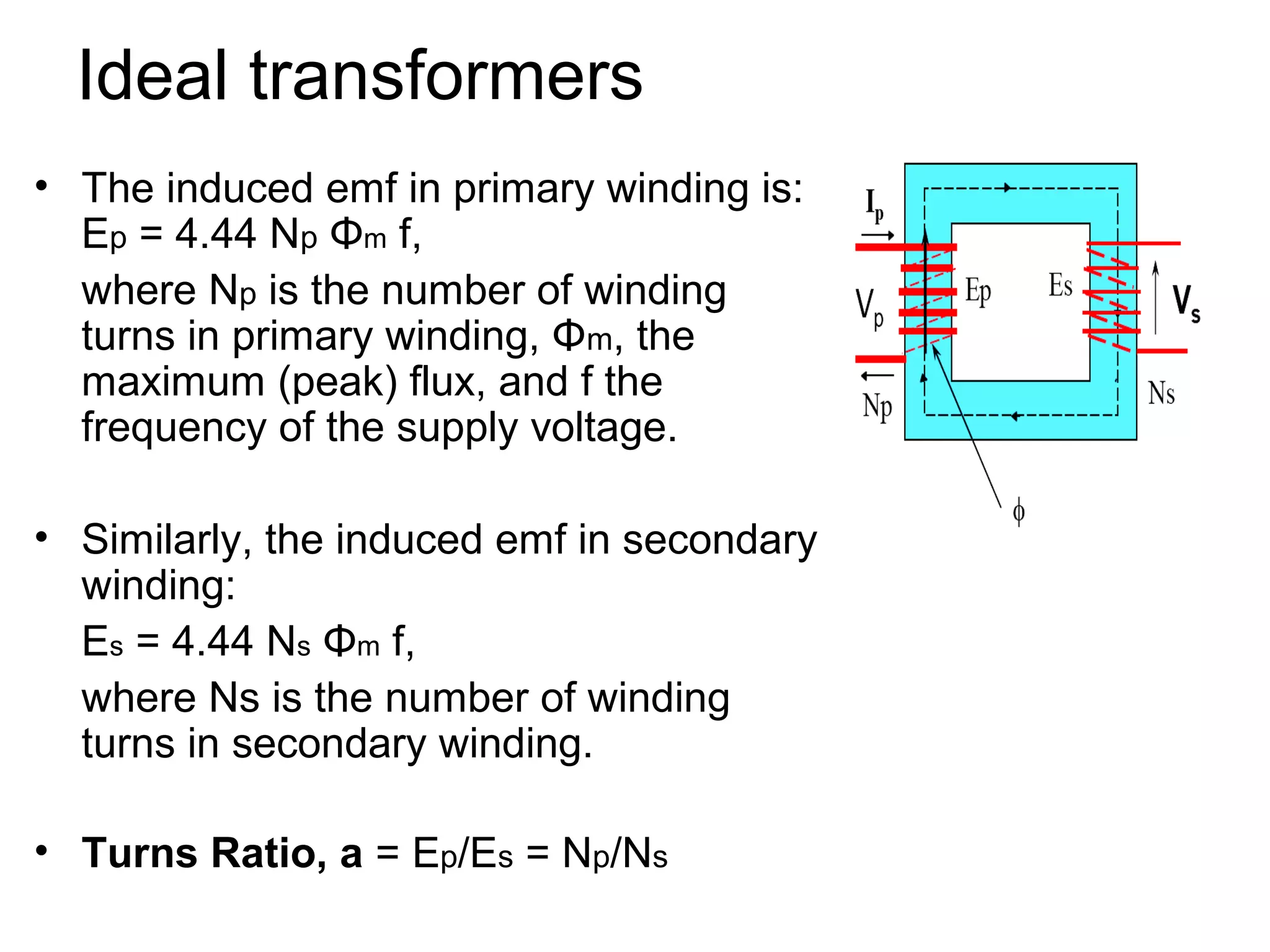 Ideal transformers
• The induced emf in primary winding is:
  Ep = 4.44 Np Φm f,
  where Np is the number of winding
  turns in primary winding, Φm, the
  maximum (peak) flux, and f the
  frequency of the supply voltage.

• Similarly, the induced emf in secondary
  winding:
  Es = 4.44 Ns Φm f,
  where Ns is the number of winding
  turns in secondary winding.

• Turns Ratio, a = Ep/Es = Np/Ns
 