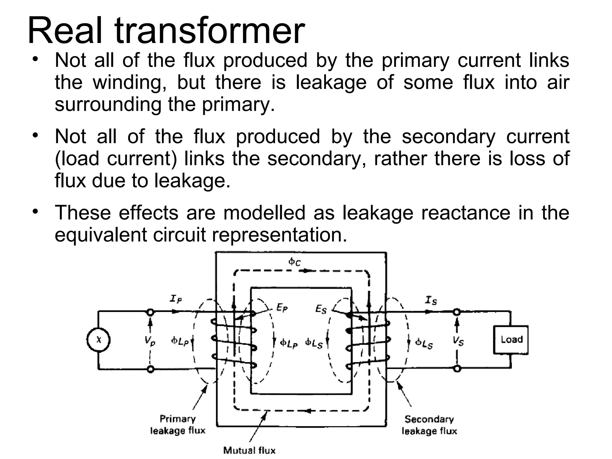 Real transformer
• Not all of the flux produced by the primary current links
  the winding, but there is leakage of some flux into air
  surrounding the primary.
• Not all of the flux produced by the secondary current
  (load current) links the secondary, rather there is loss of
  flux due to leakage.
• These effects are modelled as leakage reactance in the
  equivalent circuit representation.
 