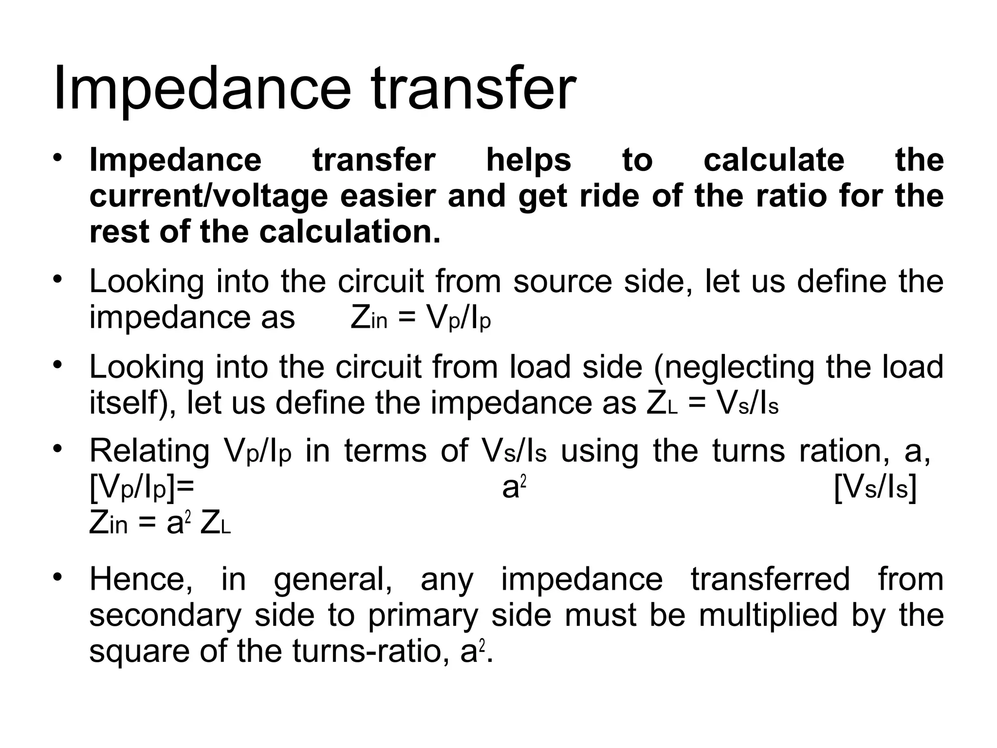 Impedance transfer
• Impedance         transfer      helps to    calculate the
  current/voltage easier and get ride of the ratio for the
  rest of the calculation.
• Looking into the circuit from source side, let us define the
  impedance as         Zin = Vp/Ip
• Looking into the circuit from load side (neglecting the load
  itself), let us define the impedance as ZL = Vs/Is
• Relating Vp/Ip in terms of Vs/Is using the turns ration, a,
  [Vp/Ip]=                         a2                  [Vs/Is]
  Zin = a2 ZL
• Hence, in general, any impedance transferred from
  secondary side to primary side must be multiplied by the
  square of the turns-ratio, a2.
 