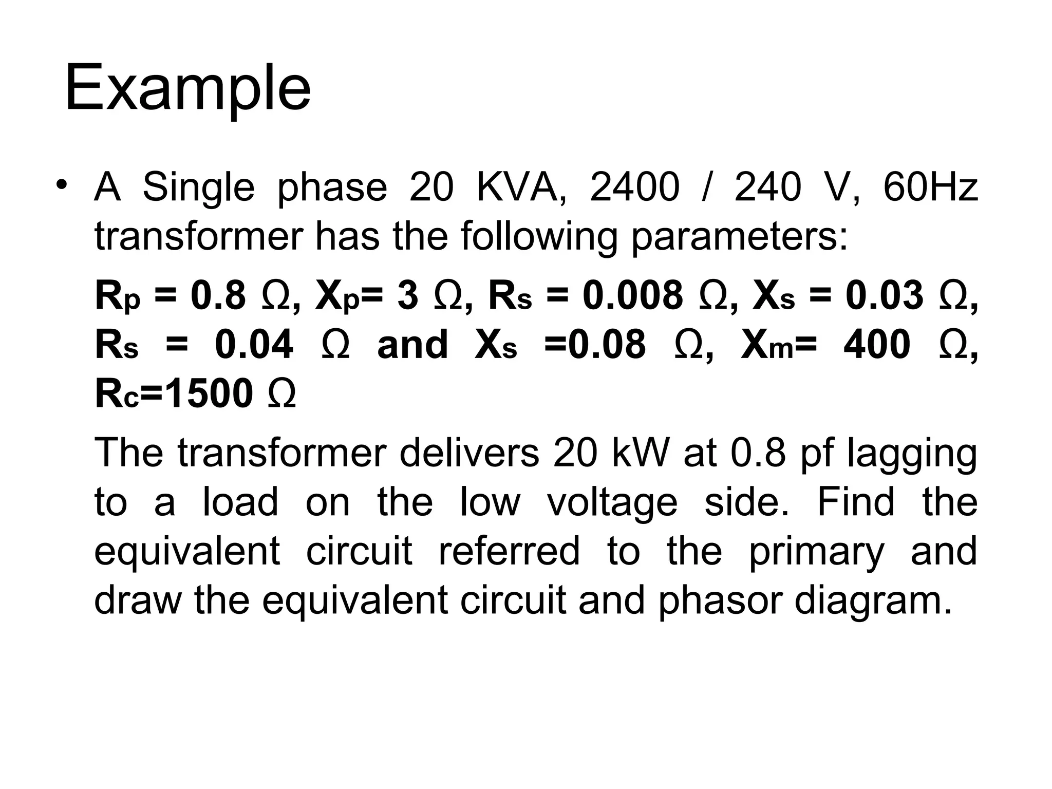 Example
• A Single phase 20 KVA, 2400 / 240 V, 60Hz
  transformer has the following parameters:
  Rp = 0.8 Ω, Xp= 3 Ω, Rs = 0.008 Ω, Xs = 0.03 Ω,
  Rs = 0.04 Ω and Xs =0.08 Ω, Xm= 400 Ω,
  Rc=1500 Ω
  The transformer delivers 20 kW at 0.8 pf lagging
  to a load on the low voltage side. Find the
  equivalent circuit referred to the primary and
  draw the equivalent circuit and phasor diagram.
 