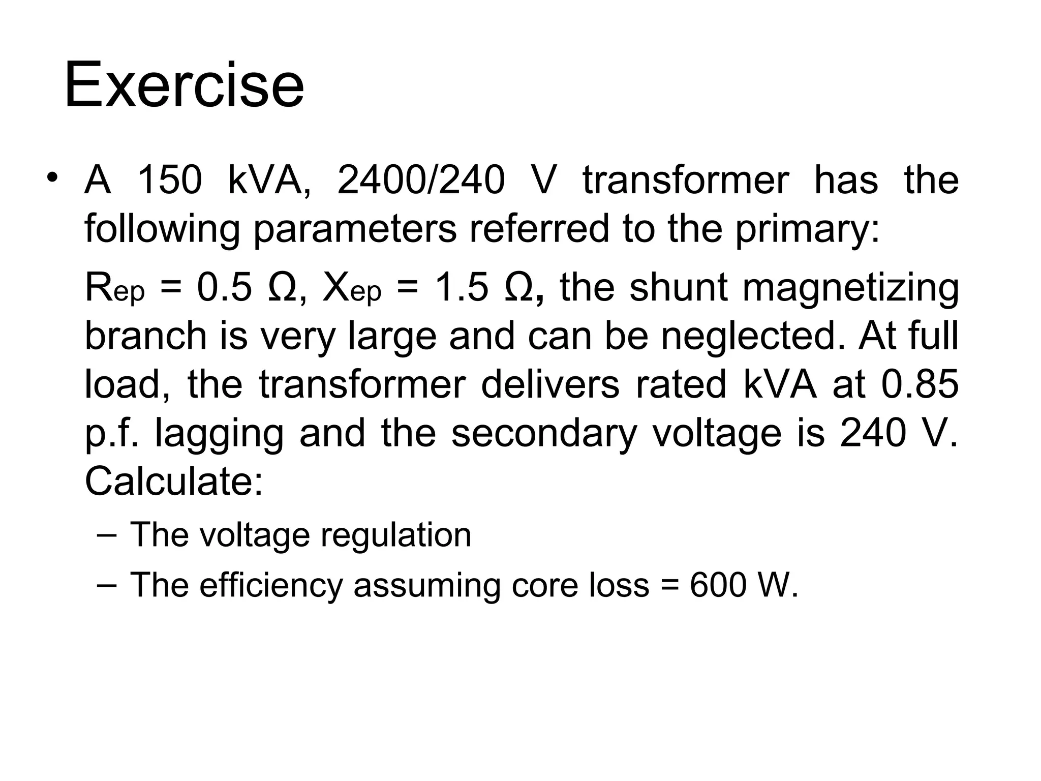 Exercise
• A 150 kVA, 2400/240 V transformer has the
  following parameters referred to the primary:
  Rep = 0.5 Ω, Xep = 1.5 Ω, the shunt magnetizing
  branch is very large and can be neglected. At full
  load, the transformer delivers rated kVA at 0.85
  p.f. lagging and the secondary voltage is 240 V.
  Calculate:
  – The voltage regulation
  – The efficiency assuming core loss = 600 W.
 