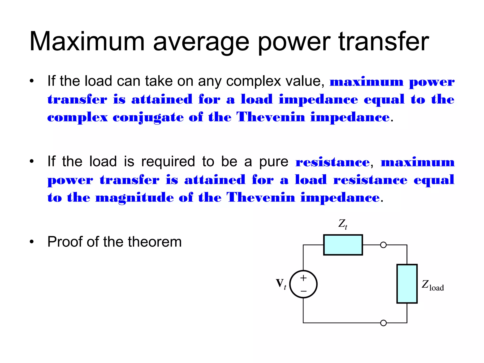 Maximum average power transfer
• If the load can take on any complex value, maximum power
  transfer is attained for a load impedance equal to the
  complex conjugate of the Thevenin impedance.


• If the load is required to be a pure resistance, maximum
  power transfer is attained for a load resistance equal
  to the magnitude of the Thevenin impedance.


• Proof of the theorem
 