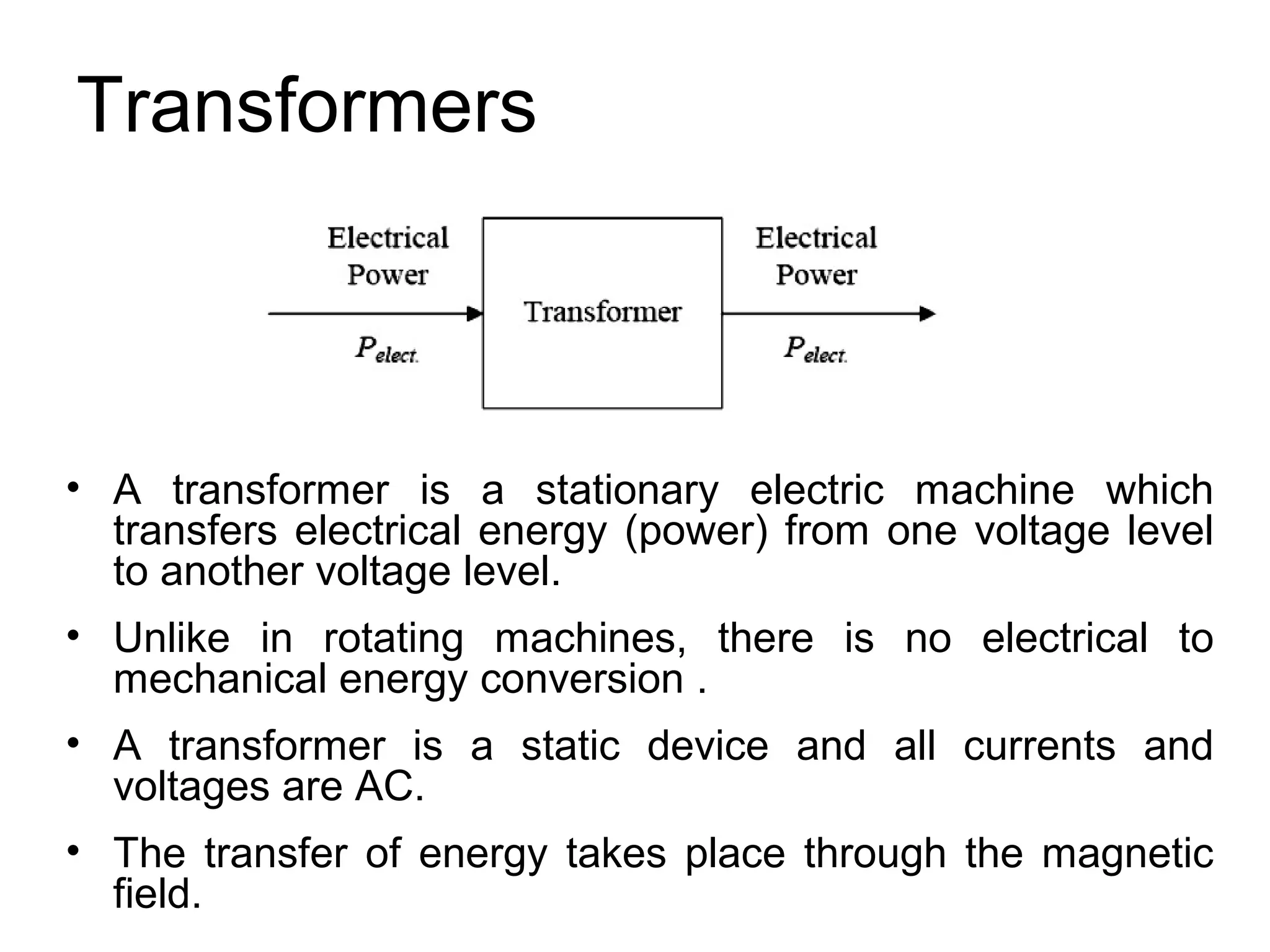 Transformers



• A transformer is a stationary electric machine which
  transfers electrical energy (power) from one voltage level
  to another voltage level.
• Unlike in rotating machines, there is no electrical to
  mechanical energy conversion .
• A transformer is a static device and all currents and
  voltages are AC.
• The transfer of energy takes place through the magnetic
  field.
 