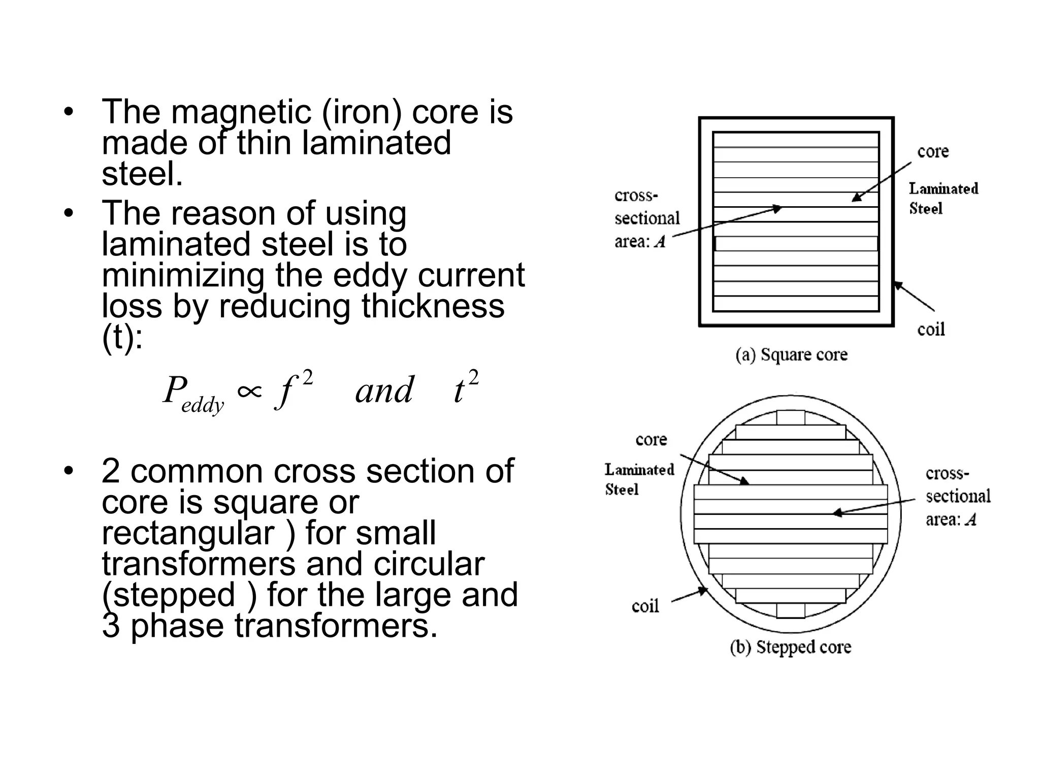 • The magnetic (iron) core is
  made of thin laminated
  steel.
• The reason of using
  laminated steel is to
  minimizing the eddy current
  loss by reducing thickness
  (t):
      Peddy ∝ f 2   and   t2

• 2 common cross section of
  core is square or
  rectangular ) for small
  transformers and circular
  (stepped ) for the large and
  3 phase transformers.
 