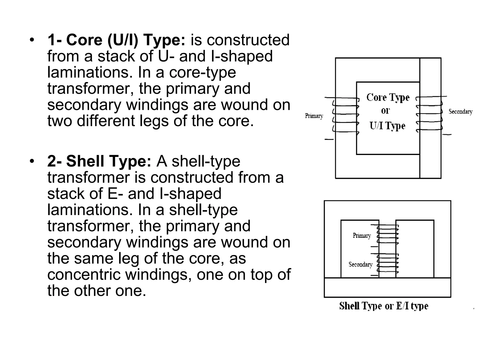 • 1- Core (U/I) Type: is constructed
  from a stack of U- and I-shaped
  laminations. In a core-type
  transformer, the primary and
  secondary windings are wound on
  two different legs of the core.

• 2- Shell Type: A shell-type
  transformer is constructed from a
  stack of E- and I-shaped
  laminations. In a shell-type
  transformer, the primary and
  secondary windings are wound on
  the same leg of the core, as
  concentric windings, one on top of
  the other one.
 