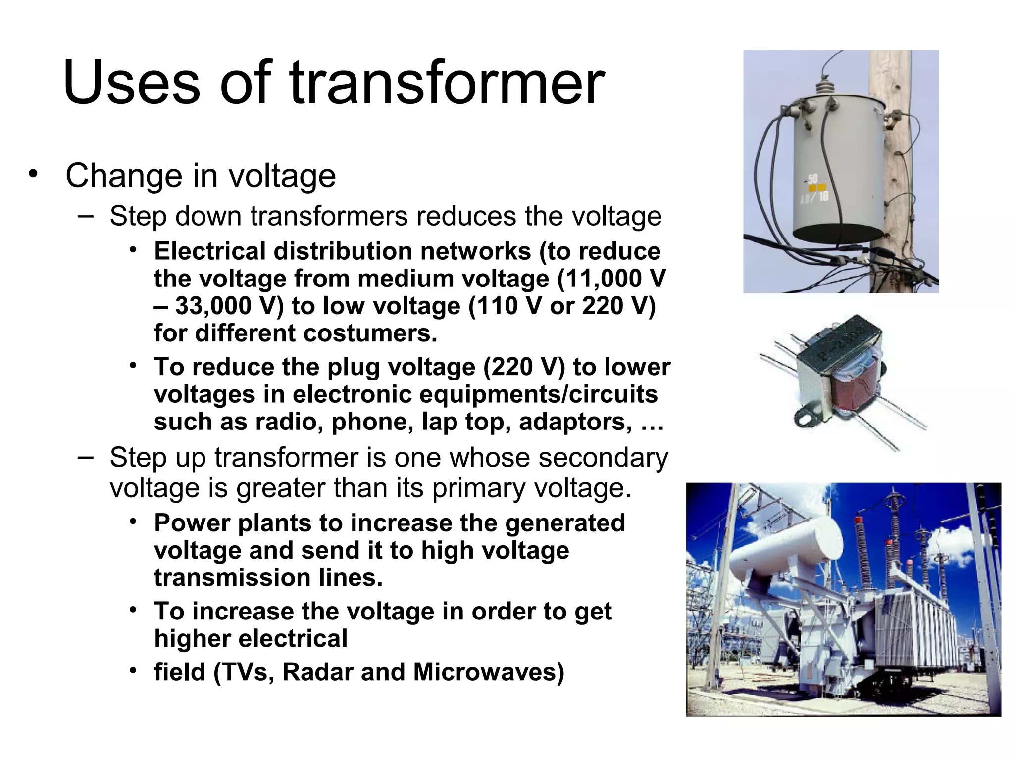 Uses of transformer
• Change in voltage
   – Step down transformers reduces the voltage
      • Electrical distribution networks (to reduce
        the voltage from medium voltage (11,000 V
        – 33,000 V) to low voltage (110 V or 220 V)
        for different costumers.
      • To reduce the plug voltage (220 V) to lower
        voltages in electronic equipments/circuits
        such as radio, phone, lap top, adaptors, …
   – Step up transformer is one whose secondary
     voltage is greater than its primary voltage.
      • Power plants to increase the generated
        voltage and send it to high voltage
        transmission lines.
      • To increase the voltage in order to get
        higher electrical
      • field (TVs, Radar and Microwaves)
 